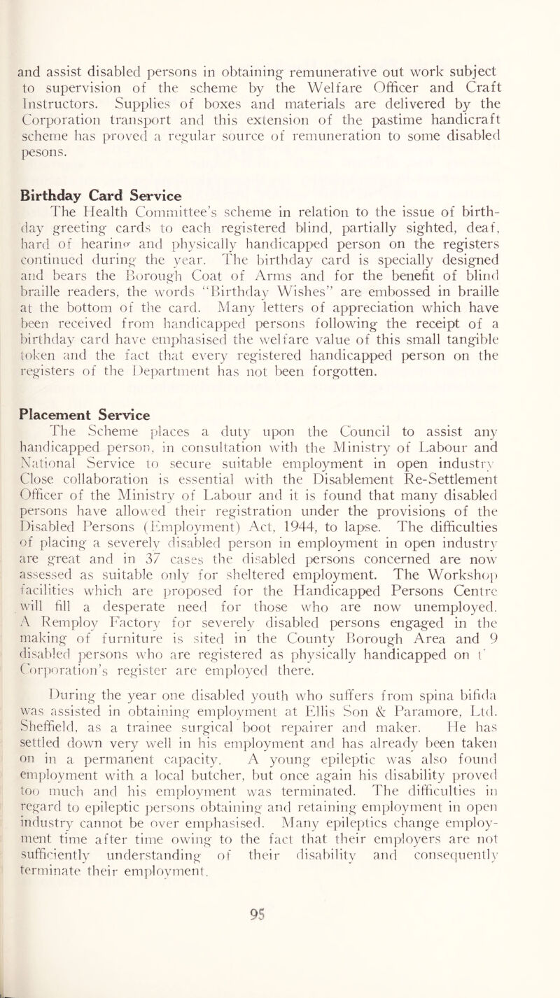 to supervision of the scheme by the Welfare Officer and Craft Instructors. Supplies of boxes and materials are delivered by the Corporation transport and this extension of the pastime handicraft scheme has proved a regular source of remuneration to some disabled pesons. Birthday Card Service The Health Committee’s scheme in relation to the issue o-f birth- day greeting cards to each registered blind, partially sighted, deaf, hard of hearino- and physically handicapped person on the registers continued during the year. The birthday card is specially designed and bears the Borough Coat of Arms and for the benefit of blind braille readers, the words “Birthday Wishes” are embossed in braille at the bottom of the card. Many letters of appreciation which have been received from liandicapped persons following the receipt of a birthday card have emphasiserl the welfare value of this small tangible token and the fact that every registered handicapped person on the registers of the Department has not been forgotten. Placement Service The Scheme ]daces a duty upon the Council to assist any handicapped person, in consultation with the Ministry of Labour and National Service to secure suitable employment in open industrv Close collaboration is essential with the Disablement Re-Settlement Officer of the Ministry of Labour and it is found that many disabled persons have allowed their registration under the provisions of the Disabled Persons (Employment) Act, 1944, to lapse. The difficulties of placing a severely disabled person in employment in open industrv are gaeat and in 37 cases the disabled persons concerned are now assessed as suitable only for sheltered employment. The Worksho]) tacilities which are proposed for the Handicapped Persons Centre will hll a desperate need for those who are now unemployed. A Remploy Factorv for severely disabled persons engaged in the making of furniture is sited in the County Borough Area and 9 disabled persons who are registered as physically handicapped on t' Corporation’s register are employed there. During the year one disabled youth who suffers from spina bihda was assisted in obtaining employment at Ellis Son & Paramore, Ltd. Sheffield, as a trainee surgical boot repairer and maker. He has settled down very well in his employment and has already been taken on in a permanent capacity. A young epileptic was also found employment with a local butcher, but once again his disability proved too much and his employment was terminated. The difficulties in regard to epileptic persons obtaining and retaining emjdoyment in open industry cannot be over emphasised. A/fany epileptics change employ- ment time after time owing to the fact that their employers are not sufficiently understanding of their disabilitv and consequent! \' terminate their emplovment.