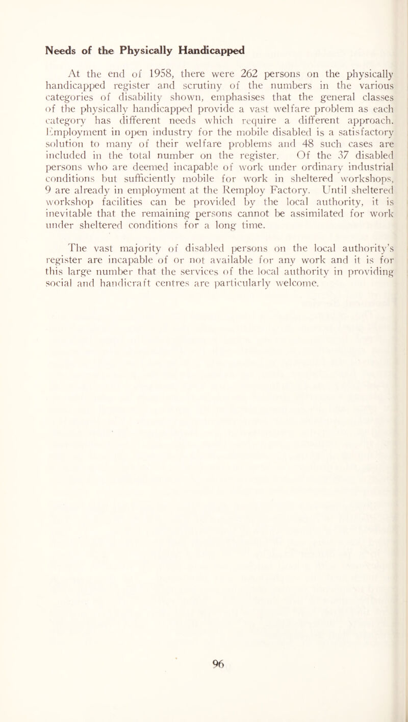 Needs of the Physically Handicapped At the end of 1958, there were 262 persons on the physically handicapped register and scrutiny of the numbers in the various categories of disability shown, emphasises that the general classes of the physically handicapped provide a vast welfare problem as each category has dififerent needs which require a different approach. Ifmploymcnt in open industry for the mobile disabled is a satisfactory solution to many of their welfare problems and 48 such cases are included in the total number on the register. Of the 37 disabled persons who are deemed iticapable of work under ordinary industrial conditions but sufficiently mobile for work in sheltered workshops, 9 are already in employment at the Remploy Factory. Lintil sheltered workshop facilities can be provided by the local authority, it is inevitable that the remaining persons cannot be assimilated for work under sheltered conditions for a long time. The vast majority of disabled persons on the local authority’s register are incapable of or not available for any work and it is for this large number that the services of the local authority in providing- social and handicraft centres are particularly welcome.