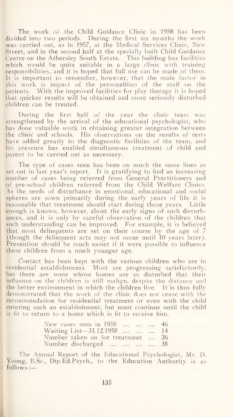 The work of the Child Guidance Clinic in 1958 has been divided into two periods. During the first six months the work was carried out, as in 1957, at the Medical Services Clinic, New Street, and in the second half at the specially built Child Guidance Centre on the Athersley South Estate. This building has facilities which wxmld be quite suitable in a large clinic with training' responsibilities, and it is hoped that full use can be made of them. It is important to remember, however, that the main factor in this work is impact of the personalities of the staff on the patients. With the improved facilities for play therapy it is hoped that quicker results will be obtained and more seriously disturl)ed children can be treated. During the first half of the year the clinic team wxis strengthened by the arrival of the educational psychologist, who has done valuable work in obtaining g'reater integration betw^een the clinic and schools. His oijservations on the results of tests have added greatly to the diagnostic facilities of the team, and his presence has enabled simultaneous treatment of child and l)arent to be carried out as necessary. The type of cases seen has been on much the same lines as set out in last year’s report. It is gratifying to find an increasing number of cases being referred from General Practitioners and of pre-school children referred from the Child Welfare Clinics. As the seeds of disturbance in emotional, educational and social spheres are sown primarily during the early years of life it is reasonable that treatment should start during those years. Little enough is known, however, about the early signs of such disturb- ances, and it is only by careful observation of the children that such understanding can be improved. For example, it is believed that most delinquents are set on their course by the age of 7 (though the delinquent acts may not occur until 10 years later). Prevention should be much easier if it were possible to influence these children from a much younger age. Contact has been kept with the various children who are in residential establishments. Most are progressing satisfactorily, but there are some whose homes are so disturbed that their influence on the children is still malign, despite the distance and the better environment in which the children live. It is thus fully demonstrated that the work of the clinic does not cease with the recommendation for residential treatment or even with the child entering such an establishment, but must continue until the child is fit to return to a home which is fit to receive him. New cases seen in 1958 46 Waiting List—31.12.1958 14 Number taken on for treatment .... 26 Number discharged 38 The Annual Report of the Educational Psychologist, Mr. D. Young, B.Sc., Dip.Ed.Psych., to the Education Authority is as follows:—