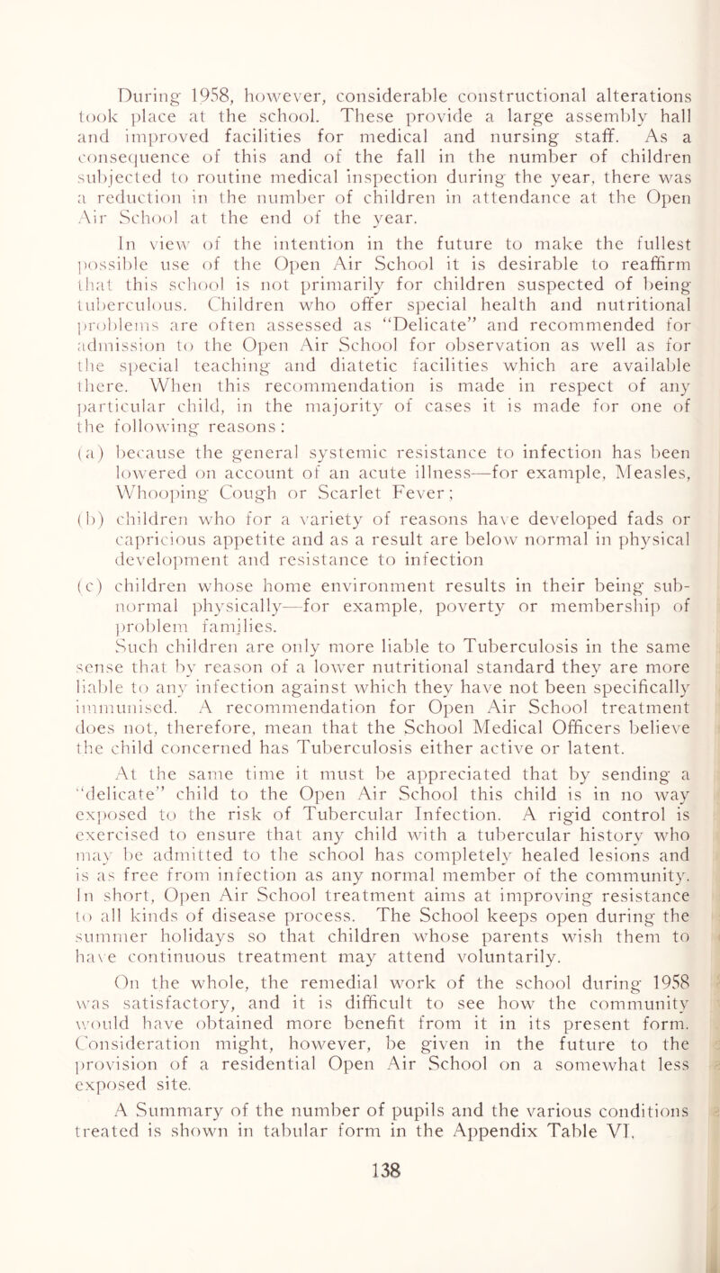 During 1958, however, considerable constructional alterations took ])lace at the school. These provide a large assembly hall and improved facilities for medical and nursing staff. As a conse(juence of this and of the fall in the number of children sul)jected to routine medical inspection during the year, there was a reduction in the number of children in attendance at the Open Air School at the end of the year. In vievA' of the intention in the future to make the fullest ])ossible use of the Open Air School it is desirable to reaffirm that this school is not primarily for children suspected of being lu])erculous. Children who offer special health and nutritional l)roblems are often assessed as “Delicate” and recommended for admission to the 0])en Air School for observation as well as for the s])ecial teaching and diatetic facilities which are available there. When this recommendation is made in respect of any ])articular child, in the majority of cases it is made for one of the following reasons: (a) l)ecause the general systemic resistance to infection has been lowered on account of an acute illness—for example, Measles, Whoo])ing Cough or Scarlet Fever; (b) children who for a Axiriety of reasons ha\ e developed fads or capricious appetite and as a result are below normal in physical develo])ment and resistance to infection (c) children whose home environment results in their being sub- normal physically—for example, poverty or membership of ])roblem families. vSuch children are only more liable to Tuberculosis in the same sense that by reason of a lower nutritional standard they are more liable to any infection against which they have not been specifically immunised. A recommendation for Open Air School treatment does not, therefore, mean that the School Medical Officers believe the child concerned has Tuberculosis either active or latent. At the same time it must be appreciated that by sending a “delicate” child to the Open Air School this child is in no way ex])osed to the risk of Tubercular Infection. A rigid control is exercised to ensure that any child with a tubercular history who may lie admitted to the school has completely healed lesions and is as free from infection as any normal member of the community. In short, Open Air School treatment aims at improving resistance lo all kinds of disease process. The School keeps open during the summer holidays so that children whose parents wish them to ( ha\e continuous treatment may attend voluntarily. On the whole, the remedial work of the school during 1958 was satisfactory, and it is difficult to see how the community w'ould have obtained more benefit from it in its present form. Consideration might, however, be given in the future to the : provision of a residential Open Air School on a someAvhat less - exposed site. A Summary of the number of pupils and the various conditions < treated is shown in tabular form in the Appendix Table VT. 138 i