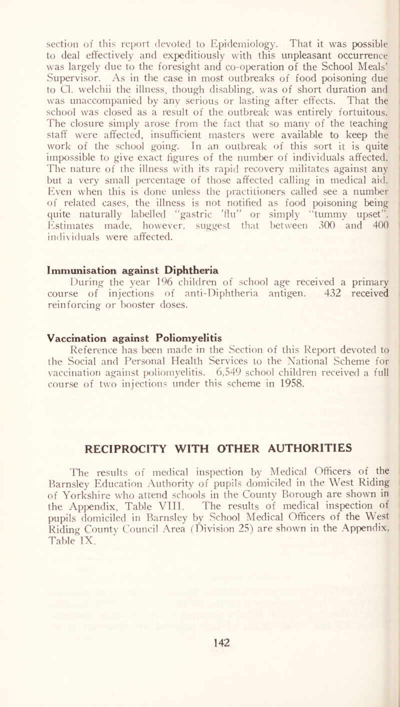 section of this report devoted to Epidemiology. That it was possible to deal effectively and expeditiously with this unpleasant occurrence was largely due to the foresight and co-operation of the School Meals’ Supervisor. As in the case in most outbreaks of food poisoning due to Cl. welchii the illness, though disabling, was of short duration and was unaccompanied by any serious or lasting after effects. That the school was closed as a result of the outbreak was entirely fortuitous. The closure simply arose from the fact that so many of the teaching staff' were affected, insufficient masters were available to keep the work of the school going. In an outbreak of this sort it is quite impossible to give exact figures of the number of individuals affected. The nature of the illness vvdth its rapid recovery militates against any but a very small percentage of those affected calling in medical aid. Even when this is done unless the practitioners called see a number of related cases, the illness is not notified as food poisoning being quite naturally labelled 'gastric ’flu” or simply “tummy upset”. Estimates made, however, suggest that between 300 and 400 individuals were affected. Imniunisationi against Diphtheria During the year 196 children of school age received a primary course of injections of anti-Diphtheria antigen. 432 received reinforcing or booster doses. Vaccination against Poliomyelitis Reference has been made in the Section of this Report devoted to the Social and Personal Health Services to the National Scheme for vaccination against poliomyelitis. 6,549 school children received a full course of two injections under this scheme in 1958. RECIPROCITY WITH OTHER AUTHORITIES The results of medical inspection by Medical Officers of the Barnsley Education Authority of pupils domiciled in the West Riding of Yorkshire who attend schools in the County Borough are shown in the Appendix, Table VIII. The results of medical inspection of pupils domiciled in Barnsley by School Medical Officers of the West Riding County Council Area (Division 25) are shown in the Appendix, Table IX.
