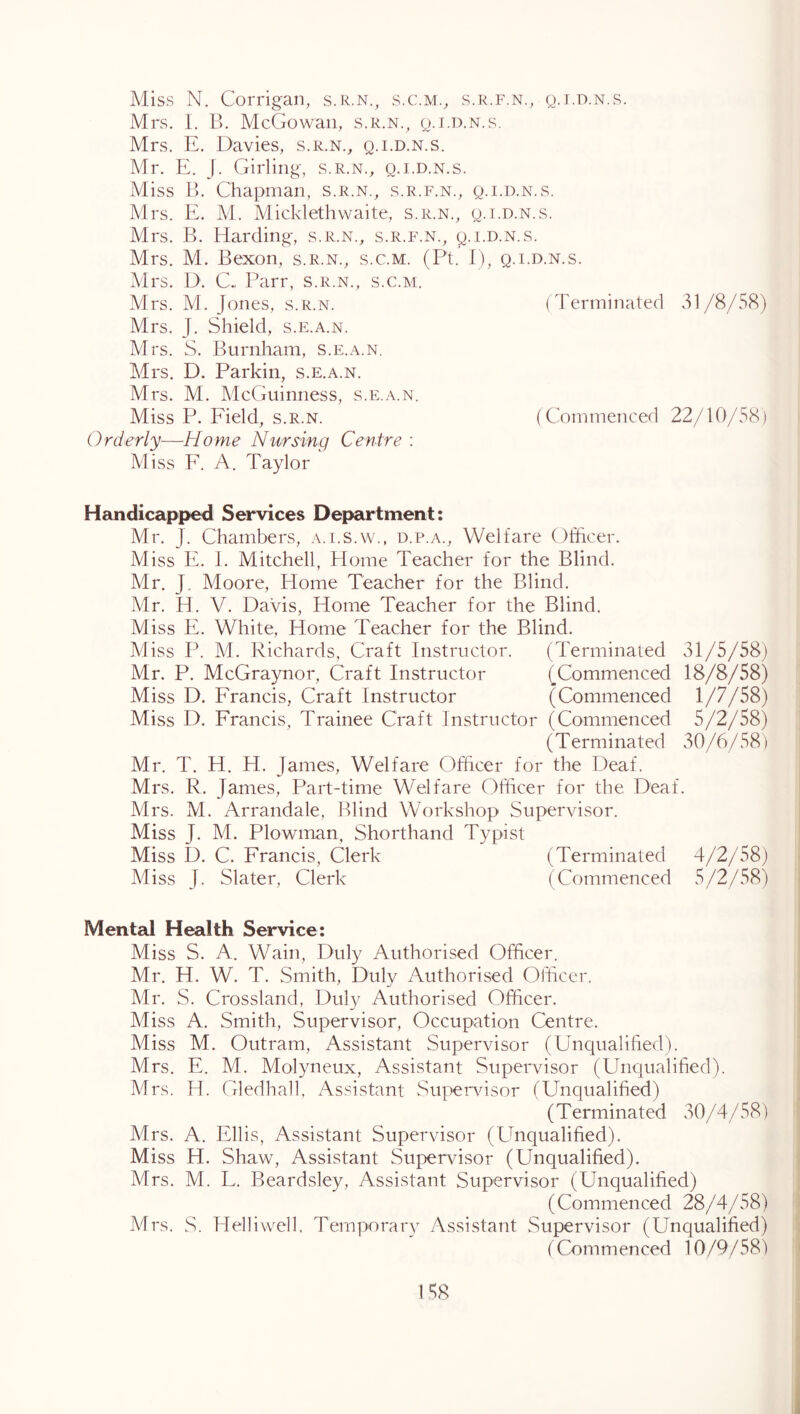 Miss N. Corrigan, s.R.N., s.c.m., s.r.f.n., q.t.d.n.s. Mrs. 1. B. McCxowan, s.r.n.^ q.i.d.n.s. Mrs. E. Davies, s.r.n., q.i.d.n.s. Mr. E. J. Girling, s.r.n., q.i.d.n.s. Miss 1). Chapman, s.r.n., s.r.f.n., q.i.d.n.s. Mrs. E. M. Micklethwaite, s.r.n., q.i.d.n.s. Mrs. B. Harding-, s.r.n., s.r.f.n., q.i.d.n.s. Mrs. M. Bexon, s.r.n., s.c.m. (Pt. I), q.i.d.n.s. Mrs. D. C. Parr, s.r.n., s.c.m. Mrs. M. Jones, s.r.n. (Terminated 31/8/58) Mrs. J. Shield, s.e.a.n. Mrs. S. Burnham, S.e.a.n. Mrs. D. Parkin, s.e.a.n. Mrs. M. McGuinness, s.e.a.n. Miss P. Eield, s.r.n. (Commenced 22/10/58) Orderly—Home Nursing Centre : Miss F. A. Taylor Handicapped Services Department: Mr. J. Chambers, a.i.s.w., d.p.a.. Welfare Officer. Miss E. I. Mitchell, Home Teacher for the Blind. Mr. J. Moore, Home Teacher for the Blind. Mr. H. V. Davis, Home Teacher for the Blind. Miss E. White, Home Teacher for the Blind. Miss P. M. Richards, Craft Instructor. (Terminated 31/5/58) : Mr. P. McGraynor, Craft Instructor (Commenced 18/8/58) '] Miss D. Francis, Craft Instructor (Commenced 1/7/58) Miss D. Francis, Trainee Craft Instructor (Commenced 5/2/58) (Terminated 30/6/58) Mr. T. H. H. James, Welfare Officer for the Deaf. Mrs. R. James, Part-time Welfare Officer for the Deaf. Mrs. M. Arrandale, Blind Workshop Supervisor. Miss J. M. Plowinan, Shorthand Typist Miss D. C. Francis, Clerk (Terminated 4/2/58) Miss J. Slater, Clerk (Commenced 5/2/58) ' Mental Health Service: Miss S. A. Wain, Duly Authorised Officer. Mr. H. W. T. Smith, Duly Authorised Officer. Mr. S. Crossland, Duly Authorised Officer. Miss A. Smith, Supervisor, Occupation Centre. Miss M. Outram, Assistant Supervisor (Unqualified). Mrs. E. M. Molyneux, Assistant Supervisor (Uncjualified). Mrs. H. Gledhall, Assistant Supendsor (Unqualified) (Terminated 30/4/58) i Mrs. A. Ellis, Assistant Supervisor (Unqualified). Miss H. Shaw, Assistant Supervisor (Unqualified). Mrs. M. L. Beardsley, Assistant Supervisor (Unqualified) (Commenced 28/4/58) f A4rs. S. Helliwell. Temporary Assistant Supervisor (Unqualified) i ('Commenced 10/9/58) '
