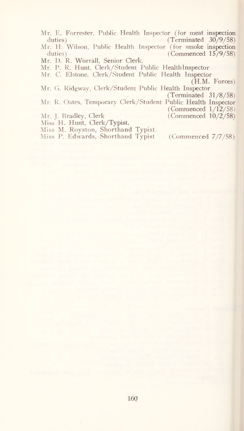 Mr. E. Forrester, Public Health Inspector (for meat inspection duties) (Terminated 30/9/58) Mr. H. Wilson, Ihiblic Healtli Inspector (for smoke inspection duties) (Commenced 15/9/58) Mr. D. R. Worrall, Senior Clerk. Mr. P. R. Hunt, Cleric/Student Public Health Inspector Mr. C. Elstone, Clerk/Student Public Health Inspector (H.M. Forces) Mr. (t. Kid^way, Clerk/Student Public Health Inspector (Terminated 31/8/58) Mr. R. Oates, Temporary Clerk/Student Public Health Inspector (Commenced 1/12/58) Mr. b Pradley, Clerk (Commenced 10/2/58) Miss H. Hunt, Clerk/Typist. Miss M. Royston, Shorthand Typist. Miss P. Edwards, Shorthand Typist (Commenced 7/7/58) 16Q