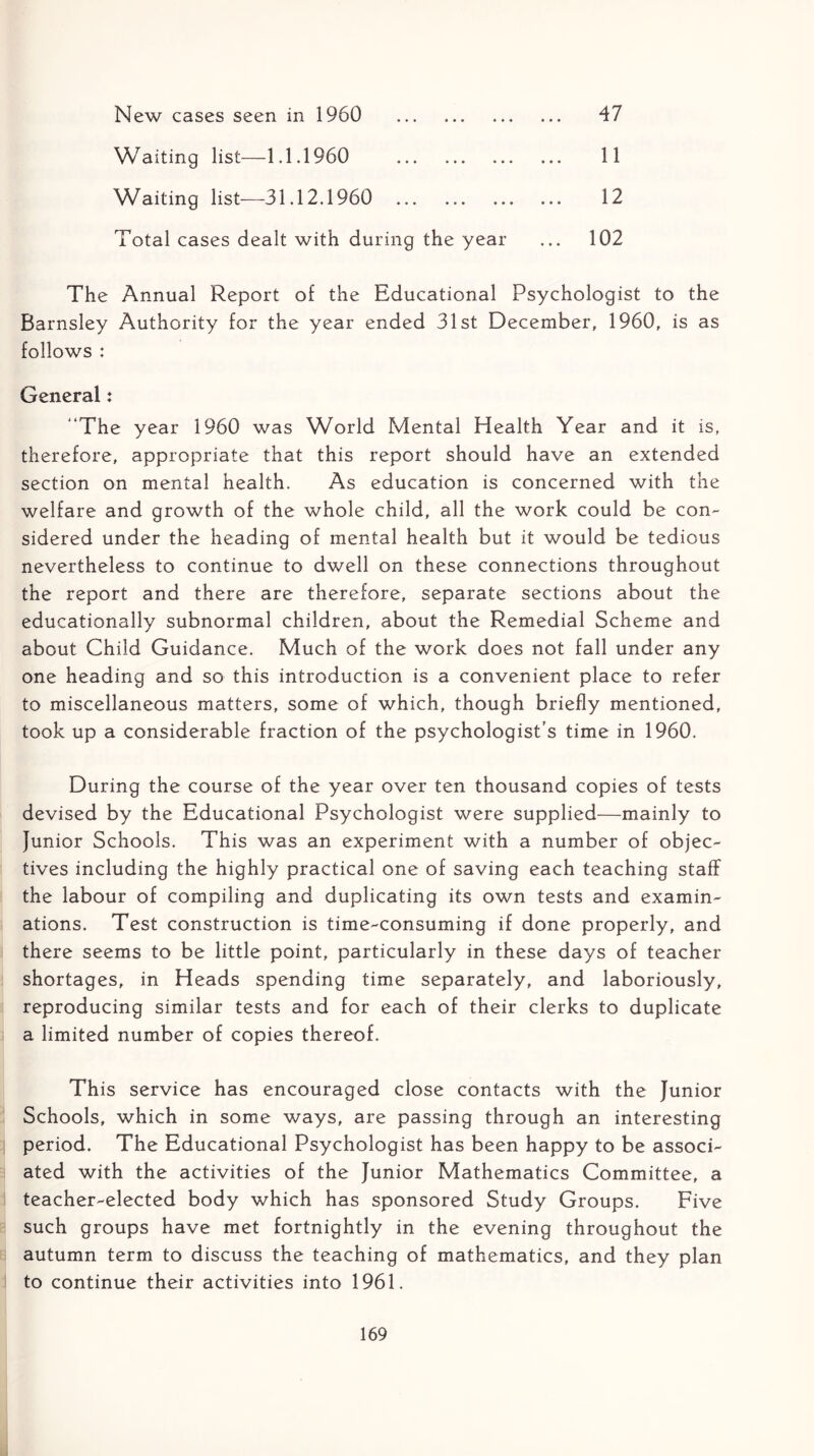 47 New cases seen in 1960 Waiting list—1.1.1960 Waiting list—31.12.1960 Total cases dealt with during the year 102 11 12 The Annual Report of the Educational Psychologist to the Barnsley Authority for the year ended 31st December, 1960, is as follows : General: “The year 1960 was World Mental Health Year and it is, therefore, appropriate that this report should have an extended section on mental health. As education is concerned with the welfare and growth of the whole child, all the work could be con- sidered under the heading of mental health but it would be tedious nevertheless to continue to dwell on these connections throughout the report and there are therefore, separate sections about the educationally subnormal children, about the Remedial Scheme and about Child Guidance. Much of the work does not fall under any one heading and so this introduction is a convenient place to refer to miscellaneous matters, some of which, though briefly mentioned, took up a considerable fraction of the psychologist’s time in 1960. During the course of the year over ten thousand copies of tests devised by the Educational Psychologist were supplied—mainly to Junior Schools. This was an experiment with a number of objec- tives including the highly practical one of saving each teaching staff the labour of compiling and duplicating its own tests and examin- ations. Test construction is time-consuming if done properly, and there seems to be little point, particularly in these days of teacher shortages, in Heads spending time separately, and laboriously, reproducing similar tests and for each of their clerks to duplicate a limited number of copies thereof. This service has encouraged close contacts with the Junior Schools, which in some ways, are passing through an interesting period. The Educational Psychologist has been happy to be associ- ated with the activities of the Junior Mathematics Committee, a teacher-elected body which has sponsored Study Groups. Five such groups have met fortnightly in the evening throughout the autumn term to discuss the teaching of mathematics, and they plan to continue their activities into 1961.