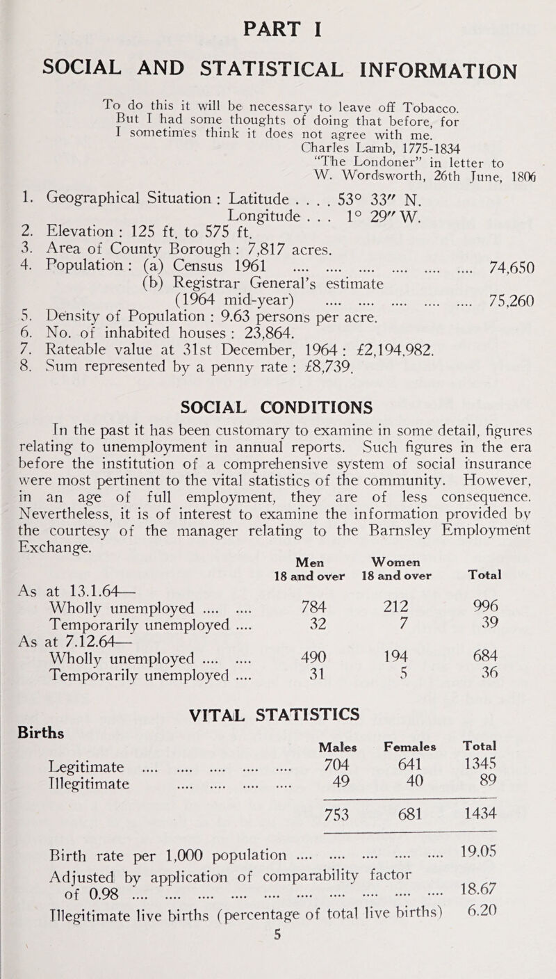 PART I SOCIAL AND STATISTICAL INFORMATION To do this it will be necessary to leave off Tobacco, Blit I had some thoughts of doing that before, for I sometimes think it does not agree with me. Charles Lamb, 1775-1834 “The Londoner” in letter to W. Wordsworth, 26th June, 1806 1. Geographical Situation : Latitude .... 53° 33 N. Longitude ... 1° 29 W. 2. Elevation : 125 ft. to 575 ft. 3. Area of County Borough : 7,817 acres. 4. Population: (a) Census 1961 74,650 (b) Registrar GeneraLs estimate (1964 mid-year) 75,260 5. Density of Population : 9.63 persons per acre. 6. No. of inhabited houses : 23,864. 7. Rateable value at 31st December, 1964: £2,194,982. 8. Sum represented by a penny rate : £8,739. SOCIAL CONDITIONS In the past it has been customary to examine in some detail, figures relating to unemployment in annual reports. Such figures in the era before the institution of a comprehensive system of social insurance were most pertinent to the vital statistics of the community. However, in an age of full employment, they are of less consequence. Nevertheless, it is of interest to examine the information provided bv^ the courtesy of the manager relating to the Barnsley Employment Exchange. Men Women 18 and over 18 and over Total As at 13.1.64— Wholly unemployed 784 212 996 Temporarily unemployed ... 32 7 39 As at 7.12.64— Wholly unemployed 490 194 684 Temporarily unemployed ... 31 5 36 VITAL STATISTICS Births Males Females T otal Legitimate 7 04 641 1345 Illegitimate 49 40 89 753 681 1434 Birth rate per 1,000 population 19.()b Adjusted by application of comparability factor of 0.98 18.67 Illegitimate live births (percentage of total live births) 6.20