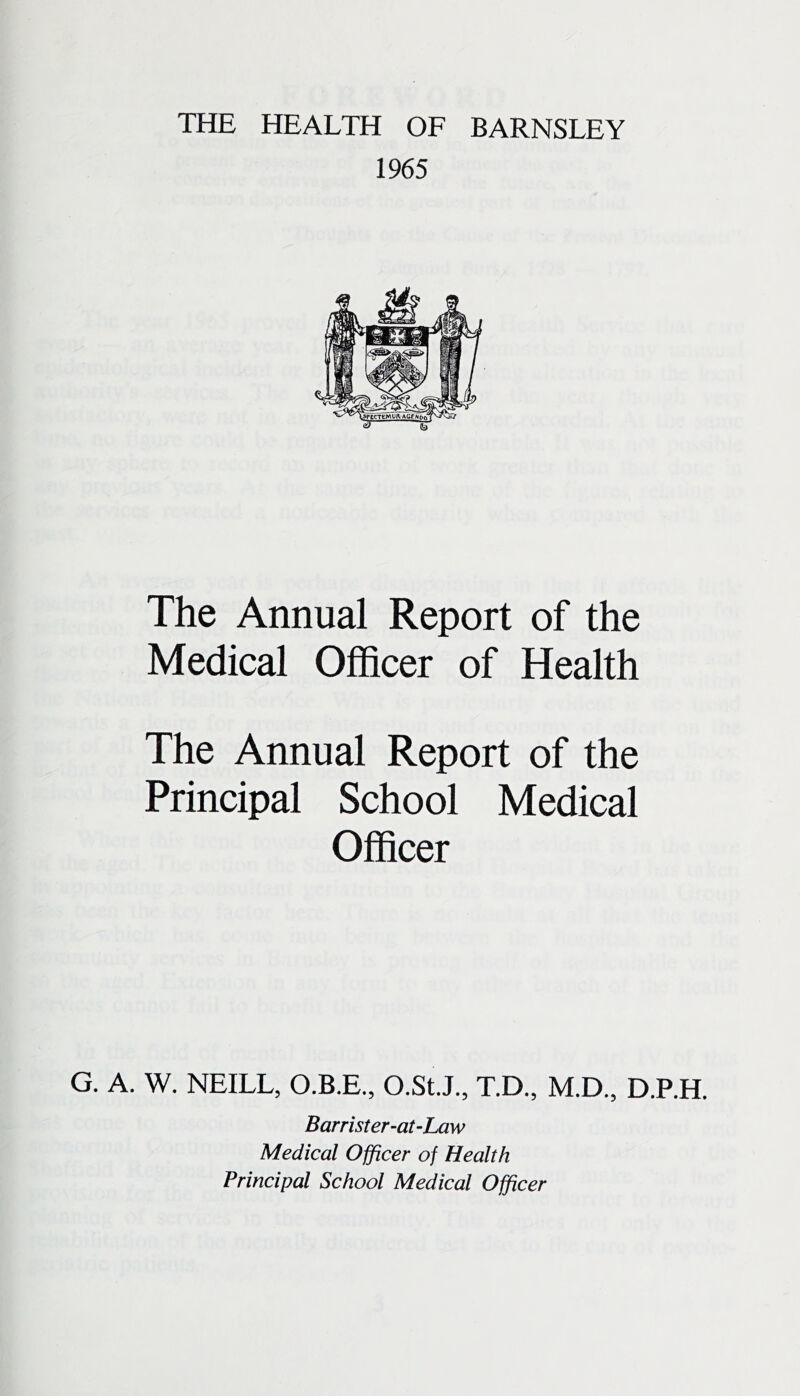 THE HEALTH OF BARNSLEY 1965 The Annual Report of the Medical Officer of Health The Annual Report of the Principal School Medical Officer G. A. W. NEILL, O.B.E., O.St.J., T.D., M.D., D.P.H. Barrister-aULaw Medical Officer of Health Principal School Medical Officer