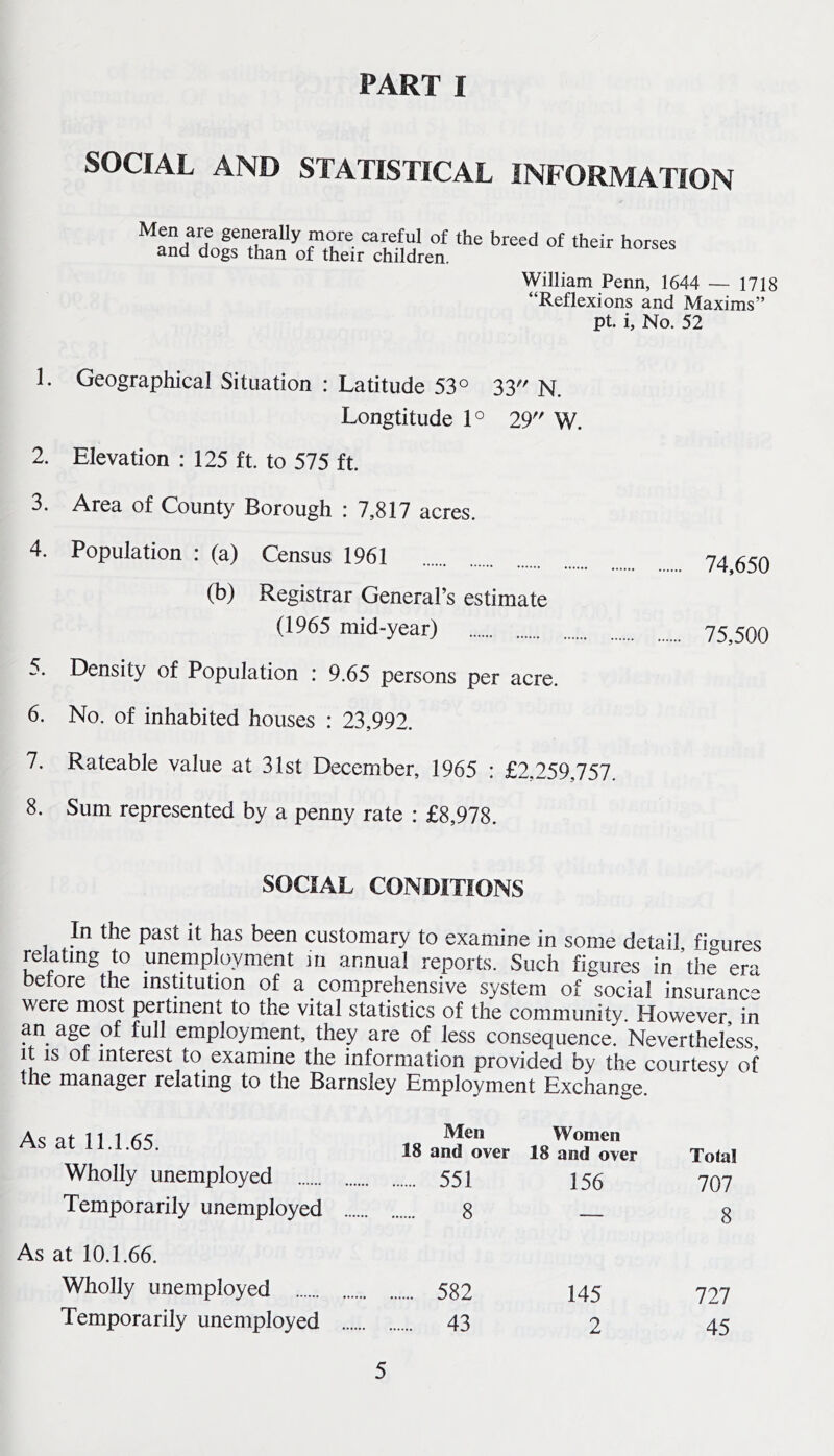 PART I SOCIAL AND STATISTICAL INFORMATION Men are generally more careful of the breed of their horses and dogs than of their children. William Penn, 1644 — 1718 “Reflexions and Maxims” pt. i. No. 52 1. Geographical Situation : Latitude 53° 33 N. Longtitude 1° 29 W. 2. Elevation : 125 ft. to 575 ft. 3. Area of County Borough : 7,817 acres. 4. Population : (a) Census 1961 74^^5q (b) Registrar General’s estimate (1965 mid-year) js,500 5. Density of Population : 9.65 persons per acre. 6. No. of inhabited houses : 23,992. 7. Rateable value at 31st December, 1965 : £2,259,757 8. Sum represented by a penny rate : £8,978. SOCIAL CONDITIONS In the past it has been customary to examine in some detail figures relating to unemployment m annual reports. Such figures in ’the era before the institution of a comprehensive system of social insurance were most pertinent to the vital statistics of the community. However, in employment, they are of less consequence. Nevertheless, It IS or interest to examine the information provided by the courtesy of the manager relating to the Barnsley Employment Exchange. As at 11.1.65. Men 18 and over Women 18 and over Total Wholly unemployed . 551 156 707 Temporarily unemployed . 8 — 8 As at 10.1.66. Wholly unemployed . 582 145 727 Temporarily unemployed ... 43 2 45
