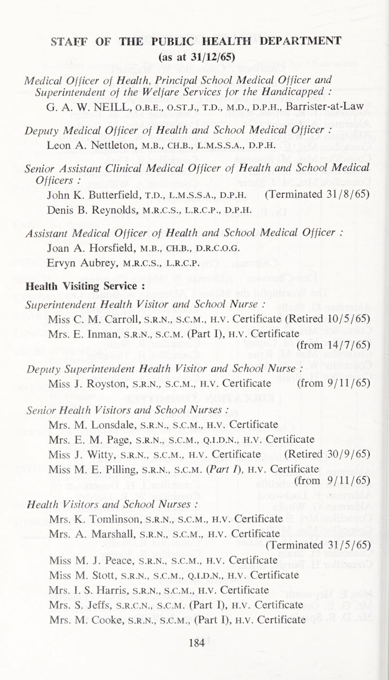 STAFF OF THE PUBLIC HEALTH DEPARTMENT (as at 31/12/65) Medical Officer of Health, Principal School Medical Officer and Superintendent of the Welfare Services for the Handicapped : G. A. W. NEILL, O.B.E., o.stj., t.d., m.d., d.p.h., Barrister-at-Law Deputy Medical Officer of Health and School Medical Officer : Leon A. Nettleton, m.b., ch.b., l.m.s.s.a., d.p.h. Senior Assistant Clinical Medical Officer of Health and School Medical Officers : John K. Butterfield, t.d., l.m.s.s.a., d.p.h. (Terminated 31/8/65) Denis B. Reynolds, m.r.c.s., l.r.c.p., d.p.h. Assistant Medical Officer of Health and School Medical Officer : Joan A. Horsfield, m.b., ch.b., d.r.c.o.g. Ervyn Aubrey, m.r.c.s., l.r.c.p. Health Visiting Service : Superintendent Health Visitor and School Nurse : Miss C. M. Carroll, s.r.n., s.c.m., h.v. Certificate (Retired 10/5/65) Mrs. E. Inman, s.r.n., s.c.m. (Part I), h.v. Certificate (from 14/7/65) Deputy Superintendent Health Visitor and School Nurse : Miss J. Royston, s.r.n., s.c.m., h.v. Certificate (from 9/11/65) Senior Health Visitors and School Nurses : Mrs. M. Lonsdale, s.r.n., s.c.m., h.v. Certificate Mrs. E. M. Page, s.r.n., s.c.m., q.i.d.n., h.v. Certificate Miss J. Witty, s.r.n., s.c.m., h.v. Certificate (Retired 30/9/65) Miss M. E. Pilling, s.r.n., s.c.m. {Part /), H.v. Certificate (from 9/11/65) Health Visitors and School Nurses : Mrs. K. Tomlinson, s.r.n., s.c.m., h.v. Certificate Mrs. A. Marshall, s.r.n., s.c.m., h.v. Certificate (Terminated 31/5/65) Miss M. J. Peace, s.r.n., s.c.m., h.v. Certificate Miss M. Stott, S.R.N., S.C.M., Q.I.D.N., H.V. Certificate Mrs. I. S. Harris, s.r.n., s.c.m., h.v. Certificate Mrs. S. Jeffs, s.r.c.n., s.c.m. (Part I), h.v. Certificate Mrs. M. Cooke, s.r.n., s.c.m., (Part I), h.v. Certificate