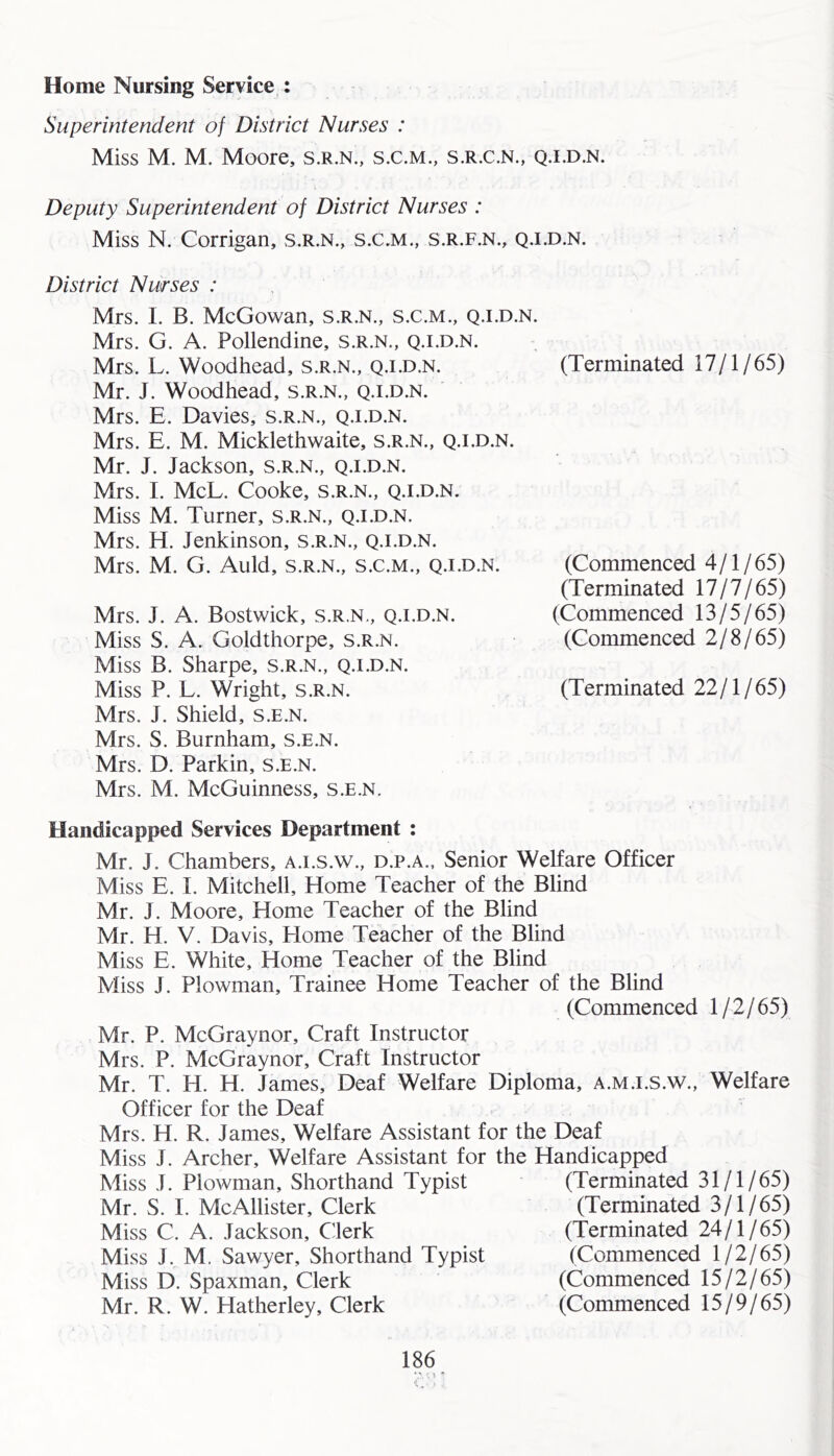 Home Nursing Service : Superintendent of District Nurses : Miss M. M. Moore, s.r.n., s.c.m., s.r.c.n., q.ld.n. Deputy Superintendent of District Nurses : Miss N. Corrigan, s.r.n., s.c.m., s.r.f.n., q.i.d.n. District Nurses : Mrs. I. B. McGowan, s.r.n., s.c.m., q.i.d.n. Mrs. G. A. Pollendine, s.r.n., q.i.d.n. Mrs. L. Woodhead, s.r.n., q.i.d.n. Mr. J. Woodhead, s.r.n., q.i.d.n. Mrs. E. Davies, s.r.n., q.i.d.n. Mrs. E. M. Micklethwaite, s.r.n., q.i.d.n. Mr. J. Jackson, s.r.n., q.i.d.n. Mrs. I. McL. Cooke, s.r.n., q.i.d.n. Miss M. Turner, s.r.n., q.i.d.n. Mrs. H. Jenkinson, s.r.n., q.i.d.n. Mrs. M. G. Auld, s.r.n., s.c.m., q.i.d.n. Mrs. J. A. Bostwick, s.r.n,, q.i.d.n. Miss S. A. Goldthorpe, s.r.n. Miss B. Sharpe, s.r.n., q.i.d.n. Miss P. L. Wright, s.r.n. Mrs. J. Shield, s.e.n. Mrs. S. Burnham, s.e.n. Mrs. D. Parkin, s.e.n. Mrs. M. McGuinness, s.e.n. (Terminated 17/1/65) (Commenced 4/1/65) (Terminated 17/7/65) (Commenced 13/5/65) (Commenced 2/8/65) (Terminated 22/1/65) Handicapped Services Department : Mr. J. Chambers, a.i.s.w., d.p.a., Senior Welfare Officer Miss E. I. Mitchell, Home Teacher of the Blind Mr. J. Moore, Home Teacher of the Blind Mr. H. V. Davis, Home Teacher of the Blind Miss E. White, Home Teacher of the Blind Miss J. Plowman, Trainee Home Teacher of the Blind (Commenced 1/2/65) Mr. P. McGraynor, Craft Instructor Mrs. P. McGraynor, Craft Instructor Mr. T. H. H. James, Deaf Welfare Diploma, a.m.i.s.w.. Welfare Officer for the Deaf ' Mrs. H. R. James, Welfare Assistant for the Deaf Miss J. Archer, Welfare Assistant for the Handicapped Miss J. Plowman, Shorthand Typist Mr. S. I. McAllister, Clerk Miss C. A. Jackson, Clerk Miss J. M. Sawyer, Shorthand Typist Miss D. Spaxman, Clerk Mr. R. W. Hatherley, Clerk (Terminated 31/1/65) (Terminated 3/1/65) (Terminated 24/1/65) (Commenced 1/2/65) (Commenced 15/2/65) (Commenced 15/9/65)