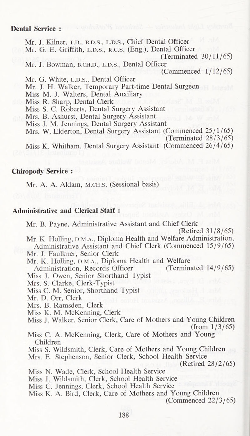 Mr. J. Kilner, t.d., b.d.s., l.d.s., Chief Dental Officer Mr. G. E. Griffith, l.d.s., r.c.s. (Eng.), Dental Officer (Terminated 30/11/65) Mr. J. Bowman, b.ch.d., l.d.s., Dental Officer (Commenced 1/12/65) Mr. G. White, l.d.s.. Dental Officer Mr. J. El. Walker, Temporary Part-time Dental Surgeon Miss M. J. Walters, Dental Auxiliary Miss R. Sharp, Dental Clerk Miss S. C. Roberts, Dental Surgery Assistant Mrs. B. Ashurst, Dental Surgery Assistant Miss J. M. Jennings, Dental Surgery Assistant Mrs. W. Elderton, Dental Surgery Assistant (Commenced 25/1/65) (Terminated 28/3/65) Miss K. Whitham, Dental Surgery Assistant (Commenced 26/4/65) Chiropody Service ; Mr. A. A. Aldam, m.ch.s. (Sessional basis) Administrative and Clerical Staff : Mr. B. Payne, Administrative Assistant and Chief Clerk (Retired 31/8/65) Mr. K. Rolling, d.m.a., Diplomia Health and Welfare Administration, Administrative Assistant and Chief Clerk (Commenced 15/9/65) Mr. J. Faulkner, Senior Clerk Mr. K. Rolling, d.m.a.. Diploma Health and Welfare Administration, Records Officer (Terminated 14/9/65) Miss J. Owen, Senior Shorthand Typist Mrs. S. Clarke, Clerk-Typist Miss C. M. ,Senior, Shorthand Typist Mr. D. Orr, Clerk Mrs. B. Ramsden, Clerk Miss K. M. McKenning, Clerk Miss J. Walker, Senior Clerk, Care of Mothers and Young Children (from 1/3/65) Miss C. A. McKenning, Clerk, Care of Mothers and Young Children Miss S. Wildsmith, Clerk, Care of Mothers and Young Children Mrs. E. Stephenson, Senior Clerk, School Health Service (Retired 28/2/65) Miss N. Wade, Clerk, School Health Service Miss J. Wildsmith, Clerk, School Health Service Miss C. Jennings, Clerk, School Health Service Miss K. A. Bird, Clerk, Care of Mothers and Young Children (Commenced 22/3/65)