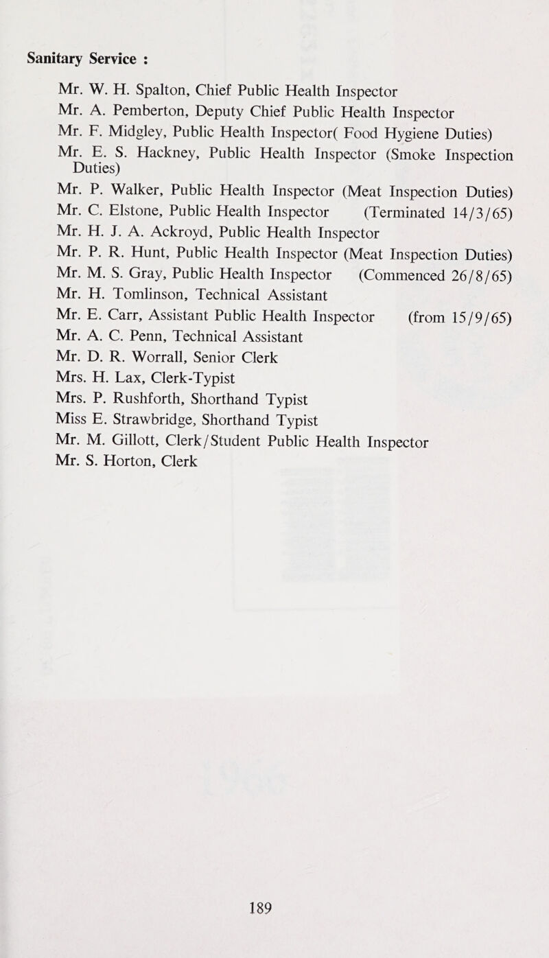 Mr. W. H. Spalton, Chief Public Health Inspector Mr. A. Pemberton, Deputy Chief Public Health Inspector Mr. F. Midgley, Public Health Inspector( Food Hygiene Duties) Mr. E. S. Hackney, Public Health Inspector (Smoke Inspection Duties) Mr. P. Walker, Public Health Inspector (Meat Inspection Duties) Mr. C. Elstone, Public Health Inspector (Terminated 14/3/65) Mr. H. J. A. Ackroyd, Public Health Inspector Mr. P. R. Hunt, Public Health Inspector (Meat Inspection Duties) Mr. M. S. Gray, Public Health Inspector (Commenced 26/8/65) Mr. H. Tomlinson, Technical Assistant Mr. E. Carr, Assistant Public Health Inspector (from 15/9/65) Mr. A. C. Penn, Technical Assistant Mr. D. R. Worrall, Senior Clerk Mrs. H. Lax, Clerk-Typist Mrs. P. Rushforth, Shorthand Typist Miss E. Strawbridge, Shorthand Typist Mr. M. Gillott, Clerk/Student Public Health Inspector Mr. S. Horton, Clerk