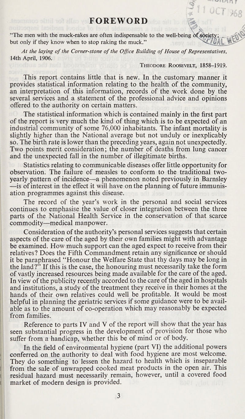 n f FOREWORD “The men with the muck-rakes are often indispensable to the well-being d^^sbeiet^i but only if they know when to stop raking the muck.” At the laying of the Corner-stone of the Office Building of House of Representatives, 14th April, 1906. Theodore Roosevelt, 1858-1919. This report contains little that is new. In the customary manner it provides statistical information relating to the health of the community, an interpretation of this information, records of the work done by the several services and a statement of the professional advice and opinions offered to the authority on certain matters. The statistical information which is contained mainly in the first part of the report is very much the kind of thing which is to be expected of an industrial community of some 76,000 inhabitants. The infant mortality is slightly higher than the National average but not unduly or inexplicably so. The birth rate is lower than the preceding years, again not unexpectedly. Two points merit consideration; the number of deaths from lung cancer and the unexpected fall in the number of illegitimate births. Statistics relating to communicable diseases offer little opportunity for observation. The failure of measles to conform to the traditional two- yearly pattern of incidence—a phenomenon noted previously in Barnsley —is of interest in the effect it will have on the planning of future immunis- ation programmes against this disease. The record of the year’s work in the personal and social services continues to emphasise the value of closer integration between the three parts of the National Health Service in the conservation of that scarce commodity—medical manpower. Consideration of the authority’s personal services suggests that certain aspects of the care of the aged by their own families might with advantage be examined. How much support can the aged expect to receive from their relatives? Does the Fifth Commandment retain any significance or should it be paraphrased “Honour the Welfare State that thy days may be long in the land?” If this is the case, the honouring must necessarily take the form of vastly increased resources being made available for the care of the aged. In view of the publicity recently accorded to the care of the aged in hospitals and institutions, a study of the treatment they receive in their homes at the hands of their own relatives could well be profitable. It would be most helpful in planning the geriatric services if some guidance were to be avail- able as to the amount of co-operation which may reasonably be expected from families. Reference to parts IV and V of the report will show that the year has seen substantial progress in the development of provision for those who suffer from a handicap, whether this be of mind or of body. In the field of environmental hygiene (part Vp the additional powers conferred on the authority to deal with food hygiene are most welcome. They do something to lessen the hazard to health which is inseparable from the sale of unwrapped cooked meat products in the open air. This residual hazard must necessarily remain, however, until a covered food market of modern design is provided.