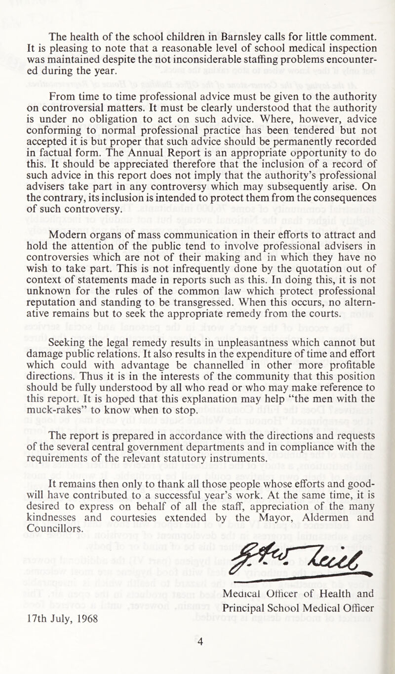 The health of the school children in Barnsley calls for little comment. It is pleasing to note that a reasonable level of school medical inspection was maintained despite the not inconsiderable staffing problems encounter- ed during the year. From time to time professional advice must be given to the authority on controversial matters. It must be clearly understood that the authority is under no obligation to act on such advice. Where, however, advice conforming to normal professional practice has been tendered but not accepted it is but proper that such advice should be permanently recorded in factual form. The Annual Report is an appropriate opportunity to do this. It should be appreciated therefore that the inclusion of a record of such advice in this report does not imply that the authority’s professional advisers take part in any controversy which may subsequently arise. On the contrary, its inclusion is intended to protect them from the consequences of such controversy. Modern organs of mass communication in their efforts to attract and hold the attention of the public tend to involve professional advisers in controversies which are not of their making and in which they have no wish to take part. This is not infrequently done by the quotation out of context of statements made in reports such as this. In doing this, it is not unknown for the rules of the common law which protect professional reputation and standing to be transgressed. When this occurs, no altern- ative remains but to seek the appropriate remedy from the courts. Seeking the legal remedy results in unpleasantness which cannot but damage public relations. It also results in the expenditure of time and effort which could with advantage be channelled in other more profitable directions. Thus it is in the interests of the community that this position should be fully understood by all who read or who may make reference to this report. It is hoped that this explanation may help “the men with the muck-rakes” to know when to stop. The report is prepared in accordance with the directions and requests of the several central government departments and in compliance with the requirements of the relevant statutory instruments. It remains then only to thank all those people whose efforts and good- will have contributed to a successful year’s work. At the same time, it is desired to express on behalf of all the staff, appreciation of the many kindnesses and courtesies extended by the Mayor, Aldermen and Councillors. Meaical Officer of Health and Principal School Medical Officer 17th July, 1968