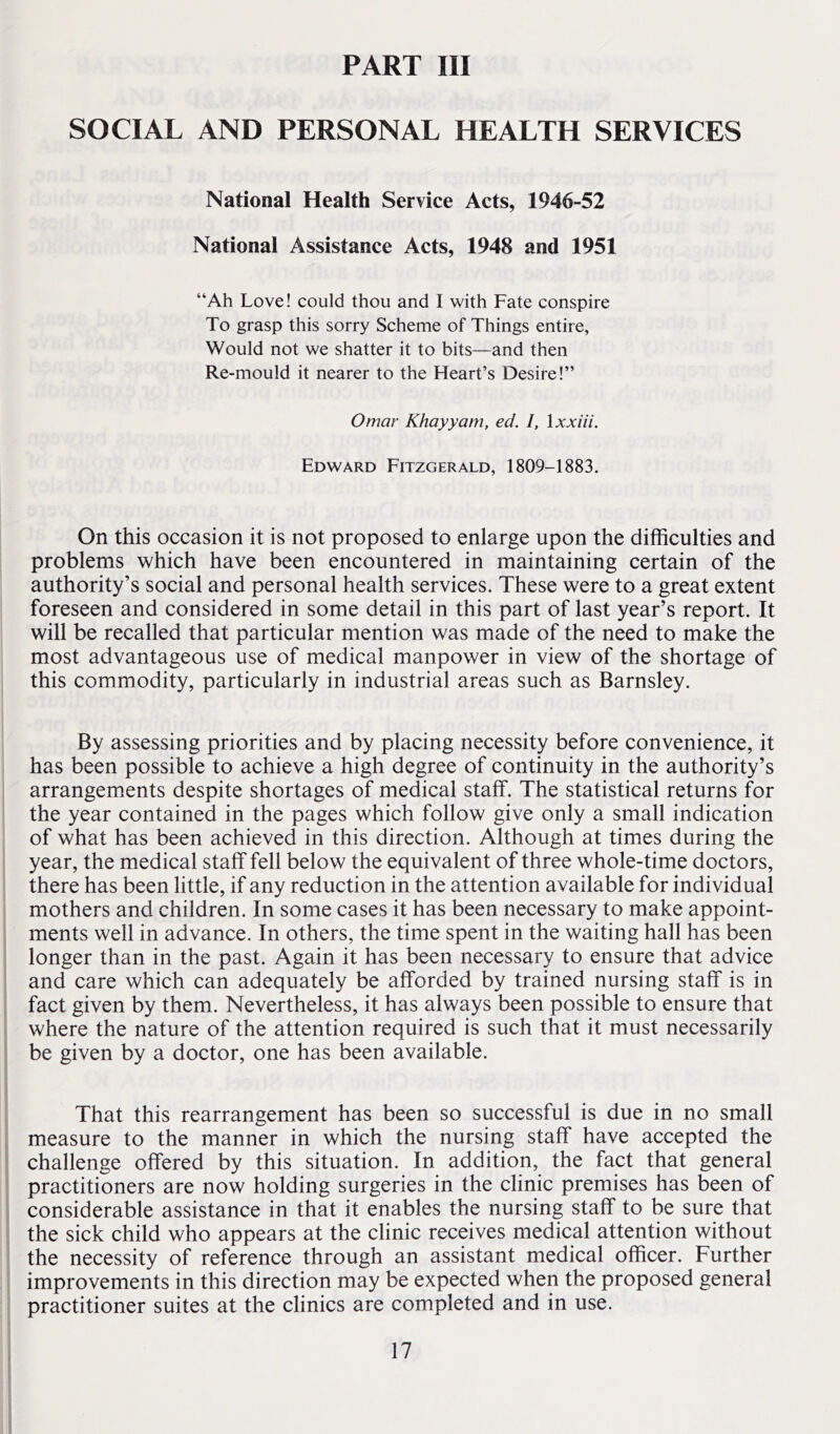 PART III SOCIAL AND PERSONAL HEALTH SERVICES National Health Service Acts, 1946-52 National Assistance Acts, 1948 and 1951 “Ah Love! could thou and I with Fate conspire To grasp this sorry Scheme of Things entire, Would not we shatter it to bits—and then Re-mould it nearer to the Heart’s Desire!” Omar Khayyam, ed. I, \xxiii. Edward Fitzgerald, 1809-1883. On this occasion it is not proposed to enlarge upon the difficulties and problems which have been encountered in maintaining certain of the authority’s social and personal health services. These were to a great extent foreseen and considered in some detail in this part of last year’s report. It will be recalled that particular mention was made of the need to make the most advantageous use of medical manpower in view of the shortage of this commodity, particularly in industrial areas such as Barnsley. By assessing priorities and by placing necessity before convenience, it has been possible to achieve a high degree of continuity in the authority’s arrangements despite shortages of medical staff. The statistical returns for the year contained in the pages which follow give only a small indication of what has been achieved in this direction. Although at times during the year, the medical staff fell below the equivalent of three whole-time doctors, there has been little, if any reduction in the attention available for individual mothers and children. In some cases it has been necessary to make appoint- ments well in advance. In others, the time spent in the waiting hall has been longer than in the past. Again it has been necessary to ensure that advice and care which can adequately be afforded by trained nursing staff is in fact given by them. Nevertheless, it has always been possible to ensure that where the nature of the attention required is such that it must necessarily be given by a doctor, one has been available. That this rearrangement has been so successful is due in no small measure to the manner in which the nursing staff have accepted the challenge offered by this situation. In addition, the fact that general practitioners are now holding surgeries in the clinic premises has been of considerable assistance in that it enables the nursing staff to be sure that the sick child who appears at the clinic receives medical attention without the necessity of reference through an assistant medical officer. Further improvements in this direction may be expected when the proposed general practitioner suites at the clinics are completed and in use.