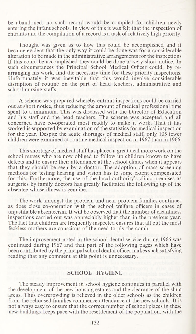 be abandoned, no such record would be compiled for children newly entering the infant schools. In view of this it was felt that the inspection of entrants and the compilation of a record is a task of relatively high priority. Thought was given as to how this could be accomplished and it became evident that the only way it could be done was for a considerable alteration to be made in the administrative arrangements for the inspections If this could be accomplished they could be done at very short notice. In such circumstances the Principal School Medical Officer could, by re- arranging his work, find the necessary time for these priority inspections. Unfortunately it was inevitable that this would involve considerable disruption of routine on the part of head teachers, administrative and school nursing staffs. A scheme was prepared whereby entrant inspections could be carried out at short notice, thus reducing the amount of medical professional time spent to a minimum. This was discussed with the Director of Education and his staff and the head teachers. The scheme was accepted and all concerned have co-operated most readily to make it work. That it has worked is supported by examination of the statistics for medical inspection for the year. Despite the acute shortages of medical staff, only 105 fewer children were examined at routine medical inspection in 1967 than in 1966. This shortage of medical staff has placed a great deal more work on the school nurses who are now obliged to follow up children known to have defects and to ensure their attendance at the school clinics when it appears that they should be seen by a doctor. The adoption of mass screening methods for testing hearing and vision has to some extent compensated for this. Furthermore, the use of the local authority’s clinic premises as surgeries by family doctors has greatly facilitated the following up of the absentee whose illness is genuine. The work amongst the problem and near problem families continues as does close co-operation with the school welfare officers in cases of unjustifiable absenteeism. It will be observed that the number of cleanliness inspections carried out was appreciably higher than in the previous year. The fact that children are frequently inspected ensures that all but the most feckless mothers are conscious of the need to ply the comb. The improvement noted in the school dental service during 1966 was continued during 1967 and that part of the following pages which have been contributed by the principal school dental officer makes such satisfying reading that any comment at this point is unnecessary. SCHOOL HYGIENE The steady improvement in school hygiene continues in parallel with the development of the new housing estates and the clearance of the slum areas. Thus overcrowding is relieved in the older schools as the children from the rehoused families commence attendance at the new schools. It is not always easy to ensure that the correct number of school places in these new buildings keeps pace with the resettlement of the population, with the