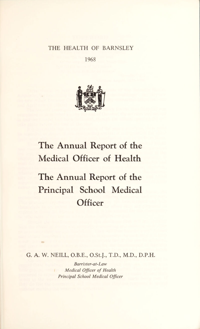 THE HEALTH OF BARNSLEY 1968 The Annual Report of the Medical Officer of Health The Annual Report of the Principal School Medical Officer G. A. W. NEILL, O.B.E., O.St.J., T.D., M.D., D.P.H. Barrister-at-Law Medical Officer of Health Principal School Medical Officer