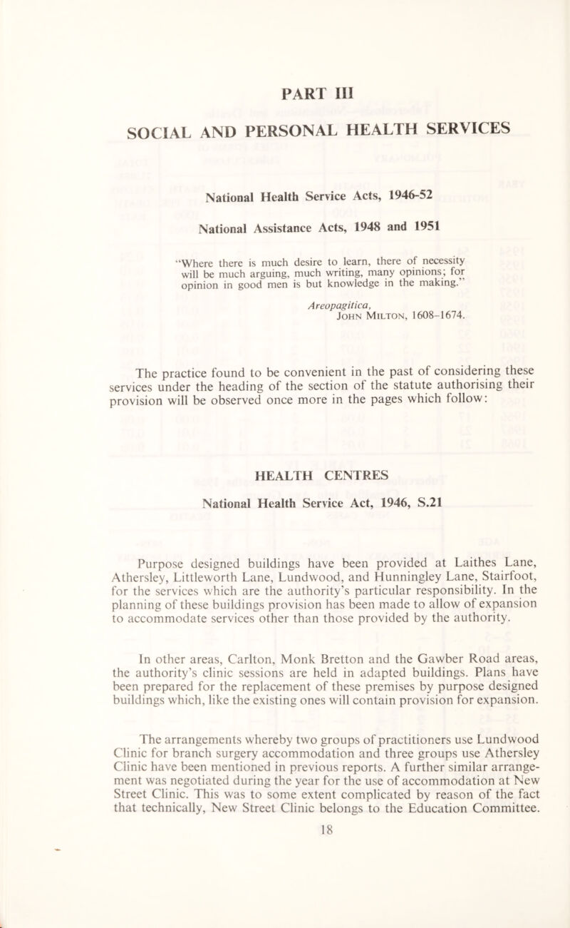 SOCIAL AND PERSONAL HEALTH SERVICES National Health Service Acts, 1946-52 National Assistance Acts, 1948 and 1951 “Where there is much desire to learn, there of necessity will be much arguing, much writing, many opinions; for opinion in good men is but knowledge in the making.” Areopagitica, John Milton, 1608-1674. The practice found to be convenient in the past of considering these services under the heading of the section of the statute authorising their provision will be observed once more in the pages which follow; HEALTH CENTRES National Health Service Act, 1946, S.21 Purpose designed buildings have been provided at Laithes Lane, Athersley, Littleworth Lane, Lundwood, and Hunningley Lane, Stairfoot, for the services which are the authority’s particular responsibility. In the planning of these buildings provision has been made to allow of expansion to accommodate services other than those provided by the authority. In other areas, Carlton, Monk Bretton and the Gawber Road areas, the authority’s clinic sessions are held in adapted buildings. Plans have been prepared for the replacement of these premises by purpose designed buildings which, like the existing ones will contain provision for expansion. The arrangements whereby two groups of practitioners use Lundwood Clinic for branch surgery accommodation and three groups use Athersley Clinic have been mentioned in previous reports. A further similar arrange- ment was negotiated during the year for the use of accommodation at New Street Clinic. This was to some extent complicated by reason of the fact that technically, New Street Clinic belongs to the Education Committee.