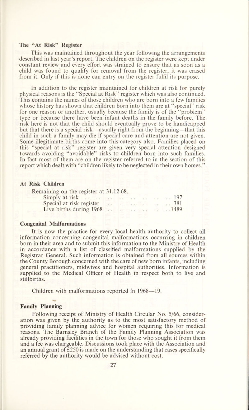 The “At Risk” Register This was maintained throughout the year following the arrangements described in last year’s report. The children on the register were kept under constant review and every effort was strained to ensure that as soon as a child was found to qualify for removal from the register, it was erased from it. Only if this is done can entry on the register fulfil its purpose. In addition to the register maintained for children at risk for purely physical reasons is the “Special at Risk” register which was also continued. This contains the names of those children who are born into a few families whose history has shown that children born into them are at “special” risk for one reason or another, usually because the family is of the “problem” type or because there have been infant deaths in the family before. The risk here is not that the child should eventually prove to be handicapped but that there is a special risk—usually right from the beginning—that this child in such a family may die if special care and attention are not given. Some illegitimate births come into this category also. Families placed on this “special at risk” register are given very special attention designed towards avoiding “avoidable” risks to children born into such families. In fact most of them are on the register referred to in the section of this report which dealt with “children likely to be neglected in their own homes.” At Risk Children Remaining on the register at 31.12.68. Simply at risk 197 Special at risk register 381 Live births during 1968 1489 Congenital Malformations It is now the practice for every local health authority to collect all information concerning congenital malformations occurring in children born in their area and to submit this information to the Ministry of Health in accordance with a list of classified malformations supplied by the Registrar General. Such information is obtained from all sources within the County Borough concerned with the care of new born infants, including general practitioners, midwives and hospital authorities. Information is supplied to the Medical Officer of Health in respect both to live and stillbirths. Children with malformations reported in 1968—19. Family Planning Following receipt of Ministry of Health Circular No. 5/66, consider- ation was given by the authority as to the most satisfactory method of providing family planning advice for women requiring this for medical reasons. The Barnsley Branch of the Family Planning Association was already providing facilities in the town for those who sought it from them and a fee was chargeable. Discussions took place with the Association and an annual grant of £250 is made on the understanding that cases specifically referred by the authority would be advised without cost.