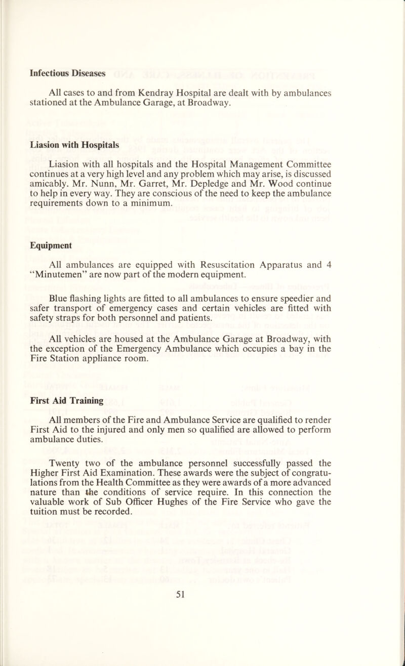 Infectious Diseases All cases to and from Kendray Hospital are dealt with by ambulances stationed at the Ambulance Garage, at Broadway. Liasion with Hospitals Liasion with all hospitals and the Hospital Management Committee continues at a very high level and any problem which may arise, is discussed amicably. Mr. Nunn, Mr. Garret, Mr. Depledge and Mr. Wood continue to help in every way. They are conscious of the need to keep the ambulance requirements down to a minimum. Equipment All ambulances are equipped with Resuscitation Apparatus and 4 “Minutemen” are now part of the modern equipment. Blue flashing lights are fitted to all ambulances to ensure speedier and safer transport of emergency cases and certain vehicles are fitted with safety straps for both personnel and patients. All vehicles are housed at the Ambulance Garage at Broadway, with the exception of the Emergency Ambulance which occupies a bay in the Fire Station appliance room. First Aid Training All members of the Fire and Ambulance Service are qualified to render First Aid to the injured and only men so qualified are allowed to perform ambulance duties. Twenty two of the ambulance personnel successfully passed the Higher First Aid Examination. These awards were the subject of congratu- lations from the Health Committee as they were awards of a more advanced nature than the conditions of service require. In this connection the valuable work of Sub Officer Hughes of the Fire Service who gave the tuition must be recorded.