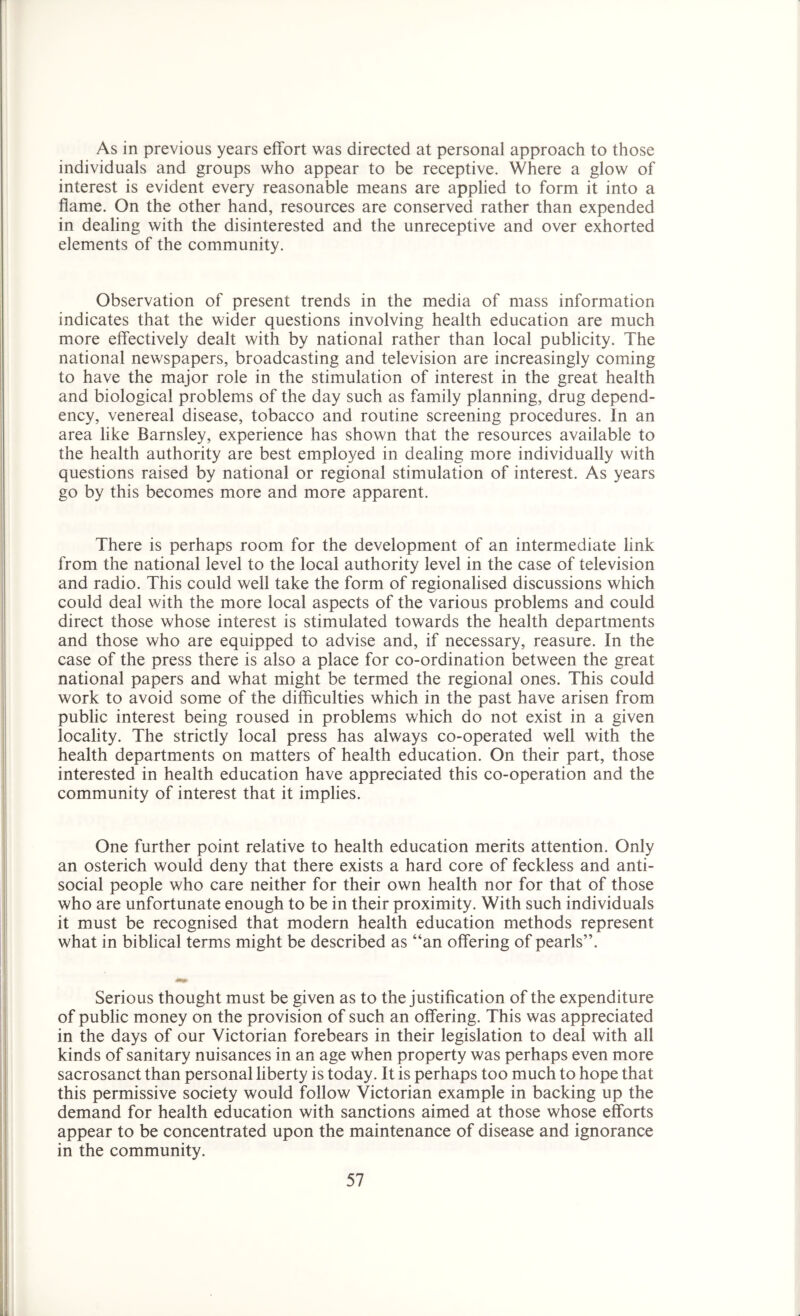 As in previous years effort was directed at personal approach to those individuals and groups who appear to be receptive. Where a glow of interest is evident every reasonable means are applied to form it into a flame. On the other hand, resources are conserved rather than expended in dealing with the disinterested and the unreceptive and over exhorted elements of the community. Observation of present trends in the media of mass information indicates that the wider questions involving health education are much more effectively dealt with by national rather than local publicity. The national newspapers, broadcasting and television are increasingly coming to have the major role in the stimulation of interest in the great health and biological problems of the day such as family planning, drug depend- ency, venereal disease, tobacco and routine screening procedures. In an area like Barnsley, experience has shown that the resources available to the health authority are best employed in dealing more individually with questions raised by national or regional stimulation of interest. As years go by this becomes more and more apparent. There is perhaps room for the development of an intermediate link from the national level to the local authority level in the case of television and radio. This could well take the form of regionalised discussions which could deal with the more local aspects of the various problems and could direct those whose interest is stimulated towards the health departments and those who are equipped to advise and, if necessary, reasure. In the case of the press there is also a place for co-ordination between the great national papers and what might be termed the regional ones. This could work to avoid some of the difficulties which in the past have arisen from public interest being roused in problems which do not exist in a given locality. The strictly local press has always co-operated well with the health departments on matters of health education. On their part, those interested in health education have appreciated this co-operation and the community of interest that it implies. One further point relative to health education merits attention. Only an osterich would deny that there exists a hard core of feckless and anti- social people who care neither for their own health nor for that of those who are unfortunate enough to be in their proximity. With such individuals it must be recognised that modern health education methods represent what in biblical terms might be described as “an offering of pearls”. Serious thought must be given as to the justification of the expenditure of public money on the provision of such an offering. This was appreciated in the days of our Victorian forebears in their legislation to deal with all kinds of sanitary nuisances in an age when property was perhaps even more sacrosanct than personal liberty is today. It is perhaps too much to hope that this permissive society would follow Victorian example in backing up the demand for health education with sanctions aimed at those whose efforts appear to be concentrated upon the maintenance of disease and ignorance in the community.