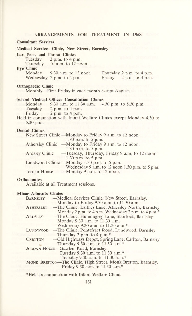 ARRANGEMENTS FOR TREATMENT IN 1968 Consultant Services Medical Services Clinic, New Street, Barnsley Ear, Nose and Throat Clinics Tuesday 2 p.m. to 4 p.m. Thursday 10 a.m. to 12 noon. Eye Clinic Monday 9.30 a.m. to 12 noon. Thursday 2 p.m. to 4 p.m. Wednesday 2 p.m. to 4 p.m. Friday 2 p.m. to 4 p.m. Orthopaedic Clinic Monthly—First Friday in each month except August. School Medical Officer Consultation Clinics Monday 9.30 a.m. to 11.30 a.m. 4.30 p.m. to 5.30 p.m. Tuesday 2 p.m. to 4 p.m. Friday 2 p.m. to 4 p.m. Held in conjunction with Infant Welfare Clinics except Monday 4.30 to 5.30 p.m. Dental Clinics New Street Clinic —Monday to Friday 9 a.m. to 12 noon. 1.30 p.m. to 5 p.m. Athersley Clinic —Monday to Friday 9 a.m. to 12 noon. 1.30 p.m. to 5 p.m. Ardsley Clinic —Tuesday, Thursday, Friday 9 a.m. to 12 noon 1.30 p.m. to 5 p.m. Lundwood Clinic —Monday 1.30 p.m. to 5 p.m. Wednesday 9 a.m. to 12 noon 1.30 p.m. to 5 p.m. Jordan House —Monday 9 a.m. to 12 noon. Orthodontics Available at all Treatment sessions. Minor Ailments Clinics Barnsley Athersley —Medical Services Clinic, New Street, Barnsley. Monday to Friday 9.30 a.m. to 11.30 a.m. —The Clinic, Laithes Lane, Athersley North, Barnsley Monday 2 p.m. to 4 p.m. Wednesday 2 p.m. to 4 p.m.* Ardsley —The Clinic, Hunningley Lane, Stairfoot, Barnsley Monday 9.30 a.m. to 11.30 a.m. Wednesday 9.30 a.m. to 11.30 a.m.* Lundwood —The Clinic, Pontefract Road, Lundwood, Barnsley Thursday 2 p.m. to 4 p.m.* Carlton —Old Highways Depot, Spring Lane, Carlton, Barnsley ** Thursday 9.30 a.m. to 11.30 a.m.* Jordan House—Gawber Road, Barnsley. Tuesday 9.30 a.m. to 11.30 a.m.* Thursday 9.30 a.m. to 11.30 a.m.* Monk Bretton—The Clinic, High Street, Monk Bretton, Barnsley. Friday 9.30 a.m. to 11.30 a.m.* *Held in conjunction with Infant Welfare Clinic.