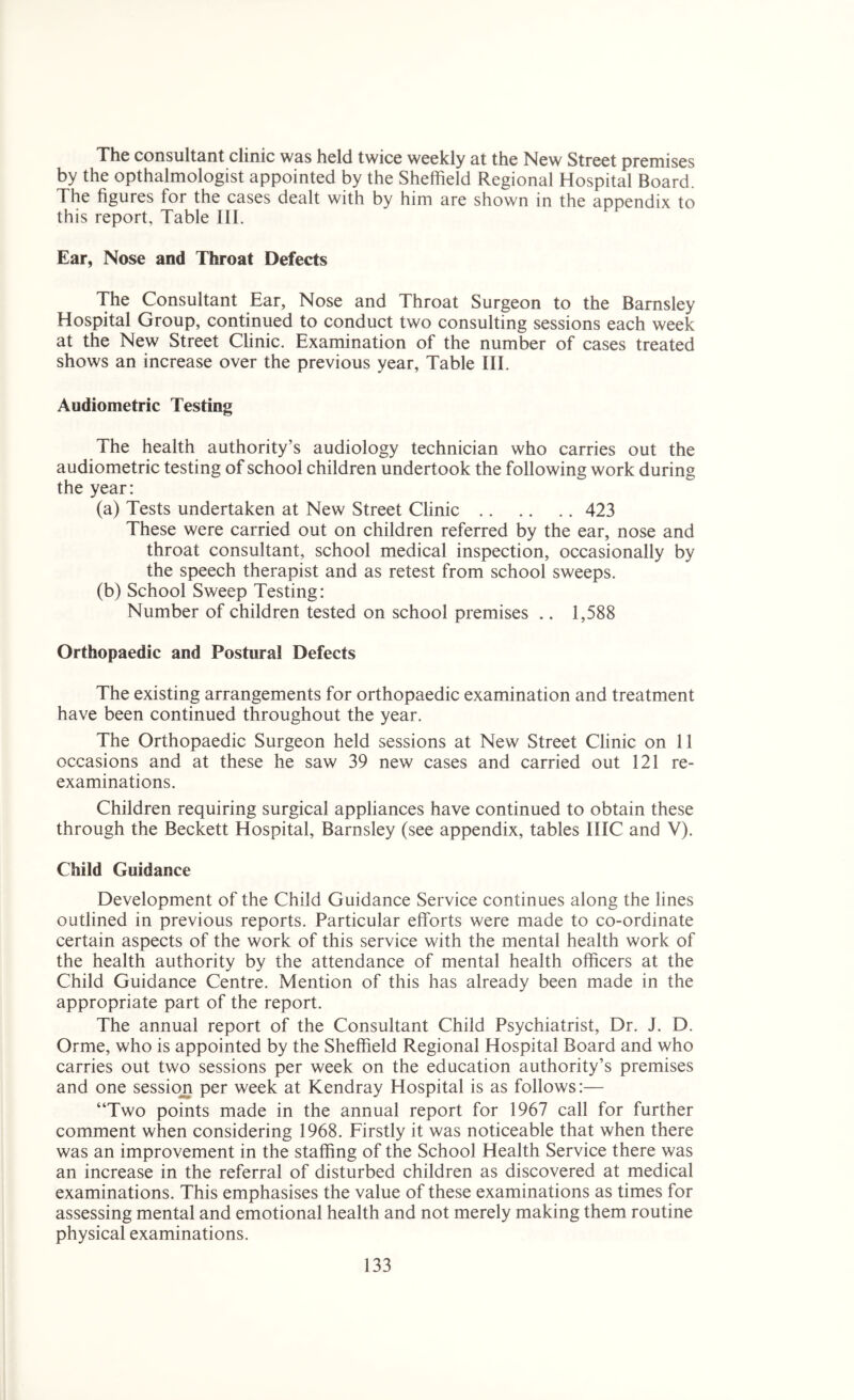 The consultant clinic was held twice weekly at the New Street premises by the opthalmologist appointed by the Sheffield Regional Hospital Board. The figures for the cases dealt with by him are shown in the appendix to this report. Table III. Ear, Nose and Throat Defects The Consultant Ear, Nose and Throat Surgeon to the Barnsley Hospital Group, continued to conduct two consulting sessions each week at the New Street Clinic. Examination of the number of cases treated shows an increase over the previous year, Table III. Audiometric Testing The health authority’s audiology technician who carries out the audiometric testing of school children undertook the following work during the year: (a) Tests undertaken at New Street Clinic 423 These were carried out on children referred by the ear, nose and throat consultant, school medical inspection, occasionally by the speech therapist and as retest from school sweeps. (b) School Sweep Testing: Number of children tested on school premises .. 1,588 Orthopaedic and Postural Defects The existing arrangements for orthopaedic examination and treatment have been continued throughout the year. The Orthopaedic Surgeon held sessions at New Street Clinic on 11 occasions and at these he saw 39 new cases and carried out 121 re- examinations. Children requiring surgical appliances have continued to obtain these through the Beckett Hospital, Barnsley (see appendix, tables IIIC and V). Child Guidance Development of the Child Guidance Service continues along the lines outlined in previous reports. Particular efforts were made to co-ordinate certain aspects of the work of this service with the mental health work of the health authority by the attendance of mental health officers at the Child Guidance Centre. Mention of this has already been made in the appropriate part of the report. The annual report of the Consultant Child Psychiatrist, Dr. J. D. Orme, who is appointed by the Sheffield Regional Hospital Board and who carries out two sessions per week on the education authority’s premises and one session per week at Kendray Hospital is as follows:— “Two points made in the annual report for 1967 call for further comment when considering 1968. Firstly it was noticeable that when there was an improvement in the staffing of the School Health Service there was an increase in the referral of disturbed children as discovered at medical examinations. This emphasises the value of these examinations as times for assessing mental and emotional health and not merely making them routine physical examinations.