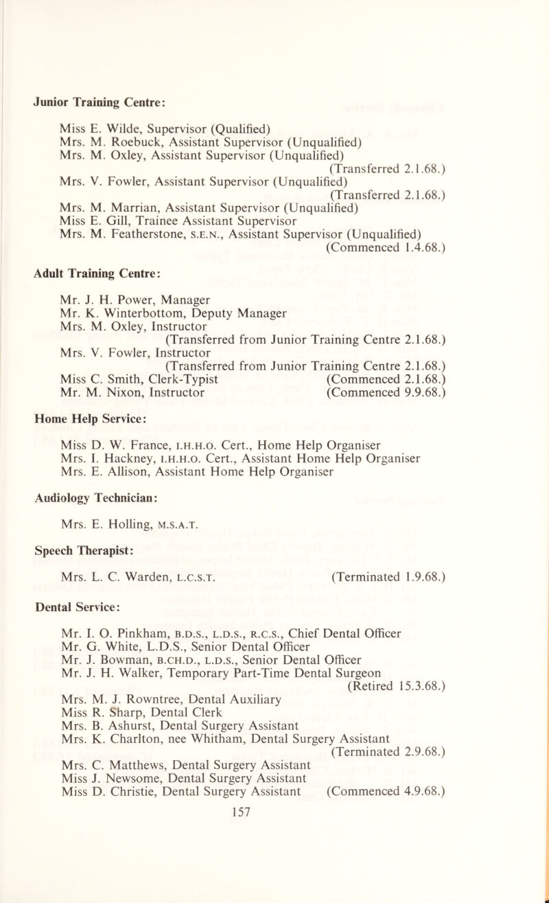 Junior Training Centre: Miss E. Wilde, Supervisor (Qualified) Mrs. M. Roebuck, Assistant Supervisor (Unqualified) Mrs. M. Oxley, Assistant Supervisor (Unqualified) (Transferred 2.1.68.) Mrs. V. Fowler, Assistant Supervisor (Unqualified) (Transferred 2.1.68.) Mrs. M. Marrian, Assistant Supervisor (Unqualified) Miss E. Gill, Trainee Assistant Supervisor Mrs. M. Featherstone, s.e.n., Assistant Supervisor (Unqualified) (Commenced 1.4.68.) Adult Training Centre: Mr. J. H. Power, Manager Mr. K. Winterbottom, Deputy Manager Mrs. M. Oxley, Instructor (Transferred from Junior Training Centre 2.1.68.) Mrs. V. Fowler, Instructor (Transferred from Junior Training Centre 2.1.68.) Miss C. Smith, Clerk-Typist (Commenced 2.1.68.) Mr. M. Nixon, Instructor (Commenced 9.9.68.) Home Help Service: Miss D. W. France, i.h.h.o. Cert., Home Help Organiser Mrs. I. Hackney, i.h.h.o. Cert., Assistant Home Help Organiser Mrs. E. Allison, Assistant Home Help Organiser Audiology Technician: Mrs. E. Holling, m.s.a.t. Speech Therapist: Mrs. L. C. Warden, l.c.s.t. (Terminated 1.9.68.) Dental Service: Mr. I. O. Pinkham, b.d.s., l.d.s., r.c.s., Chief Dental Officer Mr. G. White, L.D.S., Senior Dental Officer Mr. J. Bowman, b.ch.d., l.d.s., Senior Dental Officer Mr. J. H. Walker, Temporary Part-Time Dental Surgeon (Retired 15.3.68.) Mrs. M. J. Rowntree, Dental Auxiliary Miss R. Sharp, Dental Clerk Mrs. B. Ashurst, Dental Surgery Assistant Mrs. K. Charlton, nee Whitham, Dental Surgery Assistant (Terminated 2.9.68.) Mrs. C. Matthews, Dental Surgery Assistant Miss J. Newsome, Dental Surgery Assistant Miss D. Christie, Dental Surgery Assistant (Commenced 4.9.68.)