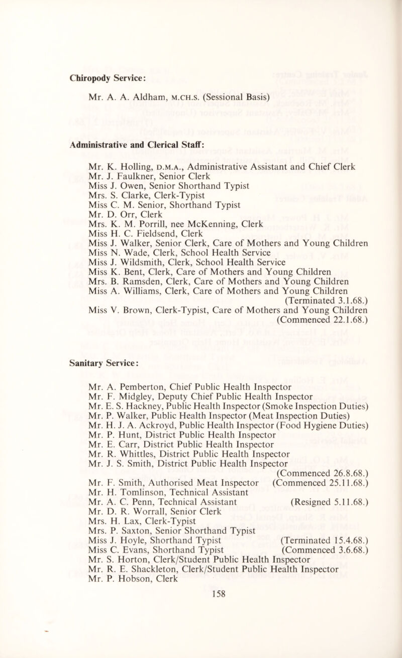 Chiropody Service: Mr. A. A. Aldham, m.ch.s. (Sessional Basis) Administrative and Clerical Staff: Mr. K. Holling, d.m.a., Administrative Assistant and Chief Clerk Mr. J. Faulkner, Senior Clerk Miss J. Owen, Senior Shorthand Typist Mrs. S. Clarke, Clerk-Typist Miss C. M. Senior, Shorthand Typist Mr. D. Orr, Clerk Mrs. K. M. Porrill, nee McKenning, Clerk Miss H. C. Fieldsend, Clerk Miss J. Walker, Senior Clerk, Care of Mothers and Young Children Miss N. Wade, Clerk, School Health Service Miss J. Wildsmith, Clerk, School Health Service Miss K. Bent, Clerk, Care of Mothers and Young Children Mrs. B. Ramsden, Clerk, Care of Mothers and Young Children Miss A. Williams, Clerk, Care of Mothers and Young Children (Terminated 3.1.68.) Miss V. Brown, Clerk-Typist, Care of Mothers and Young Children (Commenced 22.1.68.) Sanitary Service: Mr. A. Pemberton, Chief Public Health Inspector Mr. F. Midgley, Deputy Chief Public Health Inspector Mr. E. S. Hackney, Public Health Inspector (Smoke Inspection Duties) Mr. P. Walker, Public Health Inspector (Meat Inspection Duties) Mr. H. J. A. Ackroyd, Public Health Inspector (Food Hygiene Duties) Mr. P. Hunt, District Public Health Inspector Mr. E. Carr, District Public Health Inspector Mr. R. Whittles, District Public Health Inspector Mr. J. S. Smith, District Public Health Inspector (Commenced 26.8.68.) Mr. F. Smith, Authorised Meat Inspector Mr. H. Tomlinson, Technical Assistant Mr. A. C. Penn, Technical Assistant Mr. D. R. Worrall, Senior Clerk Mrs. H. Lax, Clerk-Typist Mrs. P. Saxton, Senior Shorthand Typist Miss J. Hoyle, Shorthand Typist Miss C. Evans, Shorthand Typist Mr. S. Horton, Clerk/Student Public Health Inspector Mr. R. E. Shackleton, Clerk/Student Public Health Inspector Mr. P. Hobson, Clerk (Commenced 25.11.68.) (Resigned 5.11.68.) (Terminated 15.4.68.) (Commenced 3.6.68.)