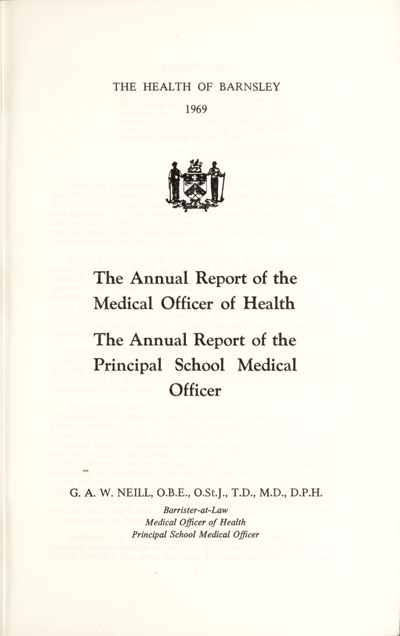 THE HEALTH OF BARNSLEY 1969 The Annual Report of the Medical Officer of Health The Annual Report of the Principal School Medical Officer G. A. W. NEILL, O.B.E., O.St.J., T.D., M.D., D.P.H. Barrister-at-Law Medical Officer of Health Principal School Medical Officer
