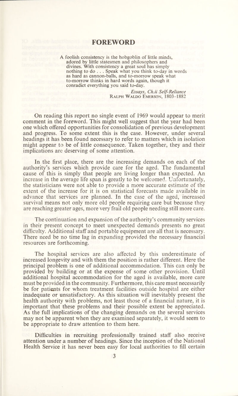 FOREWORD A foolish consistency is the hobgoblin of little minds, adored by little statesmen and philosophers and divines. With consistency a great soul has simply nothing to do . . . Speak what you think to-day in words as hard as cannon-balls, and to-morrow speak what to-morrow thinks in hard words again, though it conradict everything you said to-day. Essays, Ch.ii Self-Reliance Ralph Waldo Emerson, 1803-1882 On reading this report no single event of 1969 would appear to merit comment in the foreword. This might well suggest that the year had been one which offered opportunities for consolidation of previous development and progress. To some extent this is the case. However, under several headings it has been found necessary to refer to matters which in isolation might appear to be of little consequence. Taken together, they and their implications are deserving of some attention. In the first place, there are the increasing demands on each of the authority’s services which provide care for the aged. The fundamental cause of this is simply that people are living longer than expected. An increase in the average life span is greatly to be welcomed. Unfortunately, the statisticians were not able to provide a more accurate estimate of the extent of the increase for it is on statistical forecasts made available in advance that services are planned. In the case of the aged, increased survival means not only more old people requiring care but because they are reaching greater ages, more very frail old people needing still more care. The continuation and expansion of the authority’s community services in their present concept to meet unexpected demands presents no great difficulty. Additional staff and portable equipment are all that is necessary. There need be no time lag in expanding provided the necessary financial resources are forthcoming. The hospital services are also affected by this underestimate of increased longevity and with them the position is rather different. Here the principal problem is one of additional accommodation. This can only be provided by building or at the expense of some other provision. Until additional hospital accommodation for the aged is available, more care must be provided in the community. Furthermore, this care must necessarily be for patients for whom treatment facilities outside hospital are either inadequate or unsatisfactory. As this situation will inevitably present the health authority with problems, not least those of a financial nature, it is important that these problems and their possible extent be appreciated. As the full implications of the changing demands on the several services may not be apparent when they are examined separately, it would seem to be appropriate to draw attention to them here. Difficulties in recruiting professionally trained staff also receive attention under a number of headings. Since the inception of the National Health Service it has never been easy for local authorities to fill certain