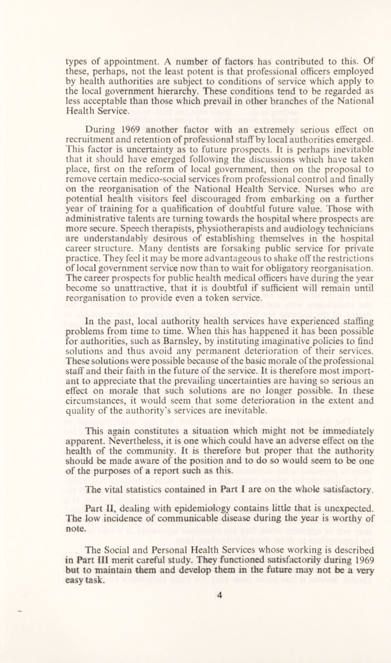 types of appointment. A number of factors has contributed to this. Of these, perhaps, not the least potent is that professional officers employed by health authorities are subject to conditions of service which apply to the local government hierarchy. These conditions tend to be regarded as less acceptable than those which prevail in other branches of the National Health Service. During 1969 another factor with an extremely serious effect on recruitment and retention of professional staff by local authorities emerged. This factor is uncertainty as to future prospects. It is perhaps inevitable that it should have emerged following the discussions which have taken place, first on the reform of local government, then on the proposal to remove certain medico-social services from professional control and finally on the reorganisation of the National Health Service. Nurses who are potential health visitors feel discouraged from embarking on a further year of training for a qualification of doubtful future value. Those with administrative talents are turning towards the hospital where prospects are more secure. Speech therapists, physiotherapists and audiology technicians are understandably desirous of establishing themselves in the hospital career structure. Many dentists are forsaking public service for private practice. They feel it may be more advantageous to shake off the restrictions of local government service now than to wait for obligatory reorganisation. The career prospects for public health medical officers have during the year become so unattractive, that it is doubtful if sufficient will remain until reorganisation to provide even a token service. In the past, local authority health services have experienced staffing problems from time to time. When this has happened it has been possible for authorities, such as Barnsley, by instituting imaginative policies to find solutions and thus avoid any permanent deterioration of their services. These solutions were possible because of the basic morale of the professional staff and their faith in the future of the service. It is therefore most import- ant to appreciate that the prevailing uncertainties are having so serious an effect on morale that such solutions are no longer possible. In these circumstances, it would seem that some deterioration in the extent and quality of the authority’s services are inevitable. This again constitutes a situation which might not be immediately apparent. Nevertheless, it is one which could have an adverse effect on the health of the community. It is therefore but proper that the authority should be made aware of the position and to do so would seem to be one of the purposes of a report such as this. The vital statistics contained in Part I are on the whole satisfactory. Part II, dealing with epidemiology contains little that is unexpected. The low incidence of communicable disease during the year is worthy of note. The Social and Personal Health Services whose working is described in Part III merit careful study. They functioned satisfactorily during 1969 but to maintain them and develop them in the future may not be a very easy task.