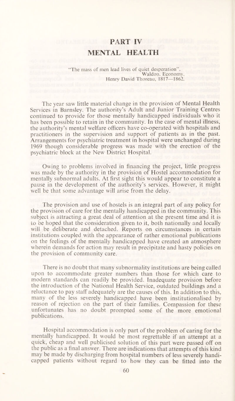 PART IV MENTAL HEALTH “The mass of men lead lives of quiet desperation”. Waldon. Economy. Henry David Thoreau, 1817—1862. The year saw little material change in the provision of Mental Health Services in Barnsley. The authority’s Adult and Junior Training Centres continued to provide for those mentally handicapped individuals who it has been possible to retain in the community. In the case of mental illness, the authority’s mental welfare officers have co-operated with hospitals and practitioners in the supervision and support of patients as in the past. Arrangements for psychiatric treatment in hospital were unchanged during 1969 though considerable progress was made with the erection of the psychiatric block at the New District Hospital. Owing to problems involved in financing the project, little progress was made by the authority in the provision of Hostel accommodation for mentally subnormal adults. At first sight this would appear to constitute a pause in the development of the authority’s services. However, it might well be that some advantage will arise from the delay. The provision and use of hostels is an integral part of any policy for the provision of care for the mentally handicapped in the community. This subject is attracting a great deal of attention at the present time and it is to be hoped that the consideration given to it, both nationally and locally will be deliberate and detached. Reports on circumstances in certain institutions coupled with the appearance of rather emotional publications on the feelings of the mentally handicapped have created an atmosphere wherein demands for action may result in precipitate and hasty policies on the provision of community care. There is no doubt that many subnormality institutions are being called upon to accommodate greater numbers than those for which care to modern standards can readily be provided. Inadequate provision before the introduction of the National Health Service, outdated buildings and a reluctance to pay staff adequately are the causes of this. In addition to this, many of the less severely handicapped have been institutionalised by reason of rejection on the part of their families. Compassion for these unfortunates has no doubt prompted some of the more emotional publications. Hospital accommodation is only part of the problem of caring for the mentally handicapped. It would be most regrettable if an attempt at a quick, cheap and well publicised solution of this part were passed off on the public as a final answer. There are indications that attempts of this kind may be made by discharging from hospital numbers of less severely handi- capped patients without regard to how they can be fitted into the