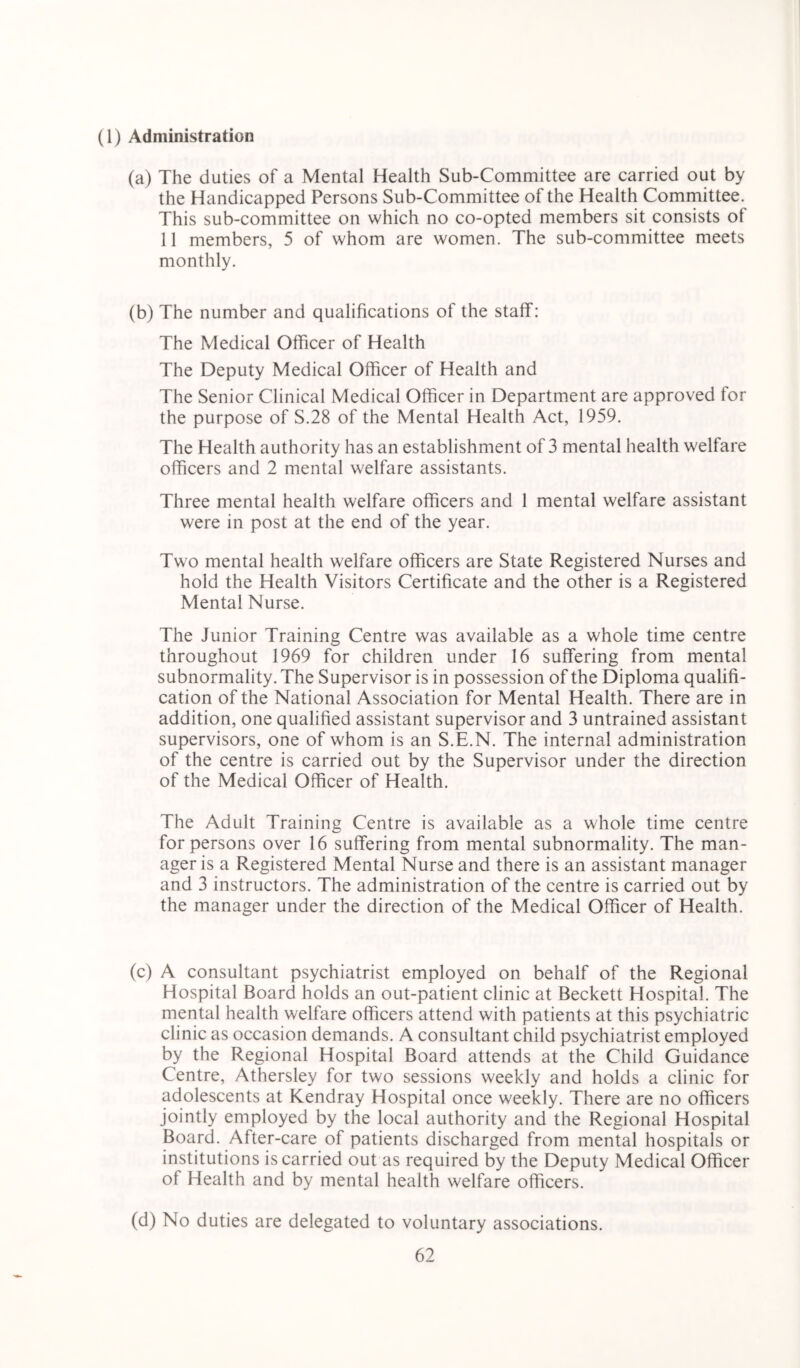 (1) Administration (a) The duties of a Mental Health Sub-Committee are carried out by the Handicapped Persons Sub-Committee of the Health Committee. This sub-committee on which no co-opted members sit consists of 11 members, 5 of whom are women. The sub-committee meets monthly. (b) The number and qualifications of the staff: The Medical Officer of Health The Deputy Medical Officer of Health and The Senior Clinical Medical Officer in Department are approved for the purpose of S.28 of the Mental Health Act, 1959. The Health authority has an establishment of 3 mental health welfare officers and 2 mental welfare assistants. Three mental health welfare officers and 1 mental welfare assistant were in post at the end of the year. Two mental health welfare officers are State Registered Nurses and hold the Health Visitors Certificate and the other is a Registered Mental Nurse. The Junior Training Centre was available as a whole time centre throughout 1969 for children under 16 suffering from mental subnormality. The Supervisor is in possession of the Diploma qualifi- cation of the National Association for Mental Health. There are in addition, one qualified assistant supervisor and 3 untrained assistant supervisors, one of whom is an S.E.N. The internal administration of the centre is carried out by the Supervisor under the direction of the Medical Officer of Health. The Adult Training Centre is available as a whole time centre for persons over 16 suffering from mental subnormality. The man- ager is a Registered Mental Nurse and there is an assistant manager and 3 instructors. The administration of the centre is carried out by the manager under the direction of the Medical Officer of Health. (c) A consultant psychiatrist employed on behalf of the Regional Hospital Board holds an out-patient clinic at Beckett Hospital. The mental health welfare officers attend with patients at this psychiatric clinic as occasion demands. A consultant child psychiatrist employed by the Regional Hospital Board attends at the Child Guidance Centre, Athersley for two sessions weekly and holds a clinic for adolescents at Kendray Hospital once weekly. There are no officers jointly employed by the local authority and the Regional Hospital Board. After-care of patients discharged from mental hospitals or institutions is carried out as required by the Deputy Medical Officer of Health and by mental health welfare officers. (d) No duties are delegated to voluntary associations.