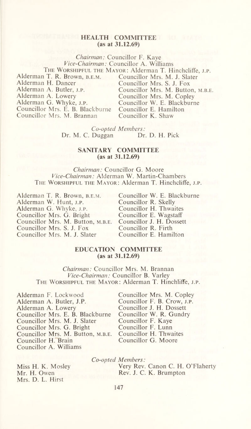HEALTH COMMITTEE (as at 31.12.69) Chairman: Councillor F. Kaye Vice-Chairman: Councillor A. Williams The Worshipful the Mayor: Alderman T. Hinchcliffe, j.p. Alderman T. R. Brown, b.e.m. Alderman H. Dancer Alderman A. Butler, j.p. Alderman A. Lowery Alderman G. Whyke, j.p. Councillor Mrs. E. B. Blackburne Councillor Mrs. M. Brannan Councillor Mrs. M. J. Slater Councillor Mrs. S. J. Fox Councillor Mrs. M. Button, m.b.e. Councillor Mrs. M. Copley Councillor W. E. Blackburne Councillor E. Hamilton Councillor K. Shaw Co-opted Members: Dr. M. C. Duggan Dr. D. H. Pick SANITARY COMMITTEE (as at 31.12.69) Chairman: Councillor G. Moore Vice-Chairman: Alderman W. Martin-Chambers The Worshipful the Mayor: Alderman T. Hinchcliffe, j.p. Alderman T. R. Brown, b.e.m. Alderman W. Hunt, j.p. Alderman G. Whyke, j.p. Councillor Mrs. G. Bright Councillor Mrs. M. Button, m.b.e. Councillor Mrs. S. J. Fox Councillor Mrs. M. J. Slater Councillor W. E. Blackburne Councillor R. Skelly Councillor H. Thwaites Councillor E. Wagstaff Councillor J. H. Dossett Councillor R. Firth Councillor E. Hamilton EDUCATION COMMITTEE (as at 31.12.69) Chairman: Councillor Mrs. M. Brannan Vice-Chairman: Councillor B. Varley The Worshipful the Mayor: Alderman T. Hinchliffe, j.p. Alderman F. Lockwood Alderman A. Butler, J.P. Alderman A. Lowery Councillor Mrs. E. B. Blackburne Councillor Mrs. M. J. Slater Councillor Mrs. G. Bright Councillor Mrs. M. Button, m.b.e. Councillor H. Brain Councillor A. Williams Co-opted Members: Miss H. K. Mosley Very Rev. Canon C. H. O’Flaherty Mr. H. Owen Rev. J. C. K. Brumpton Mrs. D. L. Hirst Councillor Mrs. M. Copley Councillor F. B. Crow, j.p. Councillor J. H. Dossett Councillor W. R. Gundry Councillor F. Kaye Councillor F. Lunn Councillor H. Thwaites Councillor G. Moore