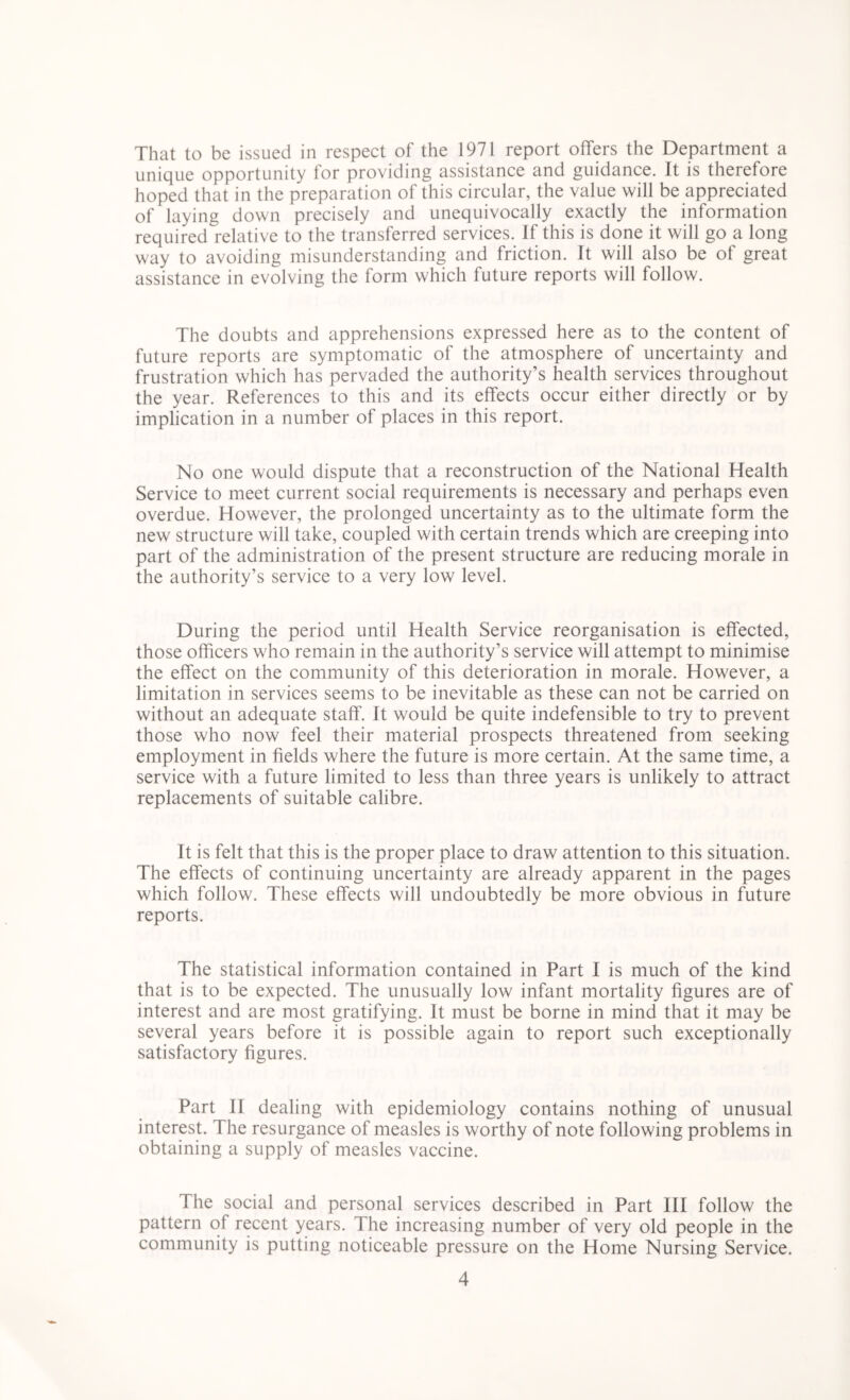 That to be issued in respect of the 1971 report offers the Department a unique opportunity for providing assistance and guidance. It is therefore hoped that in the preparation of this circular, the value will be appreciated of laying down precisely and unequivocally exactly the information required relative to the transferred services. If this is done it will go a long way to avoiding misunderstanding and friction. It will also be of great assistance in evolving the form which future reports will follow. The doubts and apprehensions expressed here as to the content of future reports are symptomatic of the atmosphere of uncertainty and frustration which has pervaded the authority’s health services throughout the year. References to this and its effects occur either directly or by implication in a number of places in this report. No one would dispute that a reconstruction of the National Health Service to meet current social requirements is necessary and perhaps even overdue. However, the prolonged uncertainty as to the ultimate form the new structure will take, coupled with certain trends which are creeping into part of the administration of the present structure are reducing morale in the authority’s service to a very low level. During the period until Health Service reorganisation is effected, those officers who remain in the authority’s service will attempt to minimise the effect on the community of this deterioration in morale. However, a limitation in services seems to be inevitable as these can not be carried on without an adequate staff. It would be quite indefensible to try to prevent those who now feel their material prospects threatened from seeking employment in fields where the future is more certain. At the same time, a service with a future limited to less than three years is unlikely to attract replacements of suitable calibre. It is felt that this is the proper place to draw attention to this situation. The effects of continuing uncertainty are already apparent in the pages which follow. These effects will undoubtedly be more obvious in future reports. The statistical information contained in Part I is much of the kind that is to be expected. The unusually low infant mortality figures are of interest and are most gratifying. It must be borne in mind that it may be several years before it is possible again to report such exceptionally satisfactory figures. Part II dealing with epidemiology contains nothing of unusual interest. The resurgance of measles is worthy of note following problems in obtaining a supply of measles vaccine. The social and personal services described in Part III follow the pattern of recent years. 1 he increasing number of very old people in the community is putting noticeable pressure on the Home Nursing Service.