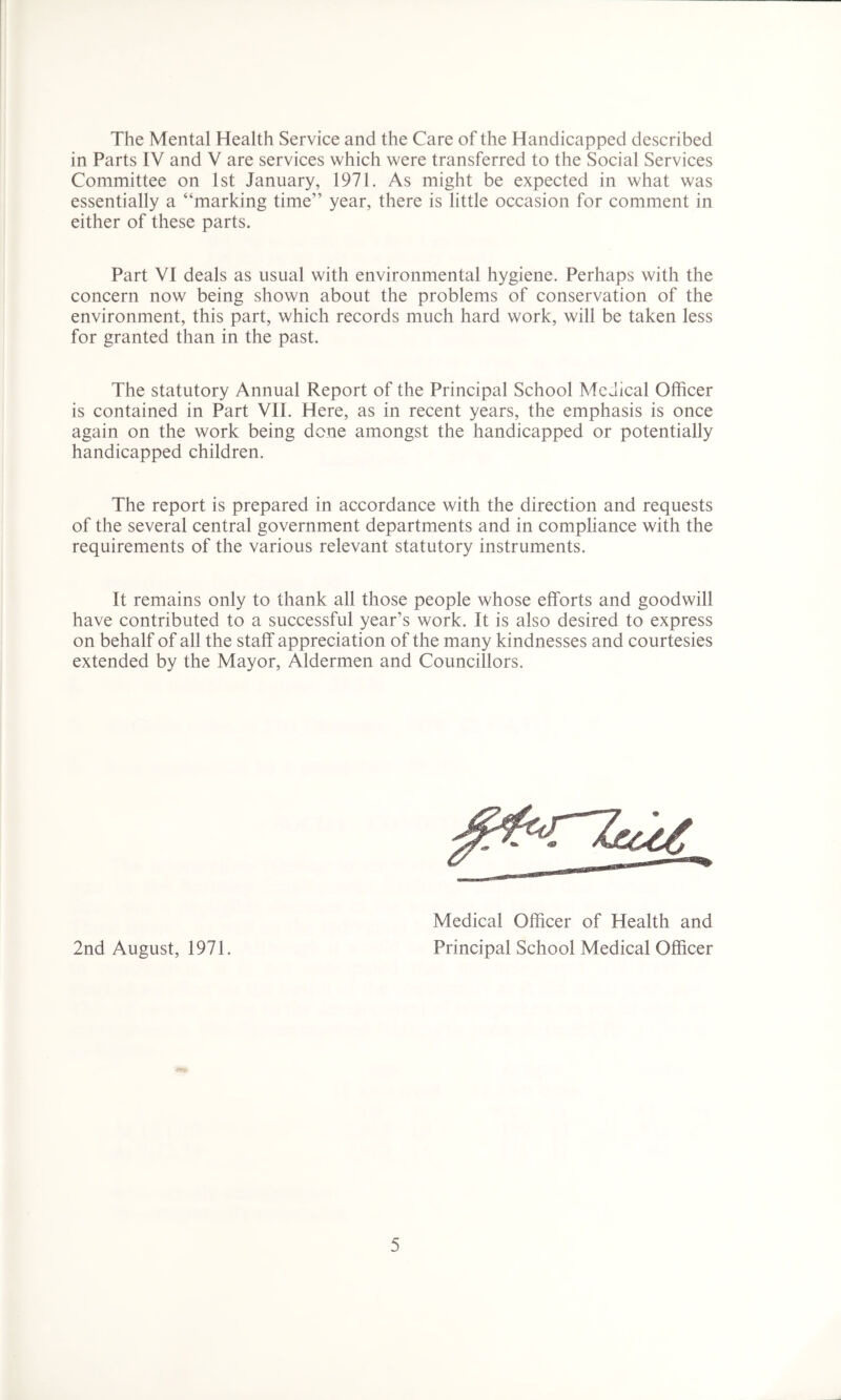 The Mental Health Service and the Care of the Handicapped described in Parts IV and V are services which were transferred to the Social Services Committee on 1st January, 1971. As might be expected in what was essentially a “marking time” year, there is little occasion for comment in either of these parts. Part VI deals as usual with environmental hygiene. Perhaps with the concern now being shown about the problems of conservation of the environment, this part, which records much hard work, will be taken less for granted than in the past. The statutory Annual Report of the Principal School Medical Officer is contained in Part VII. Here, as in recent years, the emphasis is once again on the work being dene amongst the handicapped or potentially handicapped children. The report is prepared in accordance with the direction and requests of the several central government departments and in compliance with the requirements of the various relevant statutory instruments. It remains only to thank all those people whose efforts and goodwill have contributed to a successful year’s work. It is also desired to express on behalf of all the staff appreciation of the many kindnesses and courtesies extended by the Mayor, Aldermen and Councillors. 2nd August, 1971. Medical Officer of Health and Principal School Medical Officer
