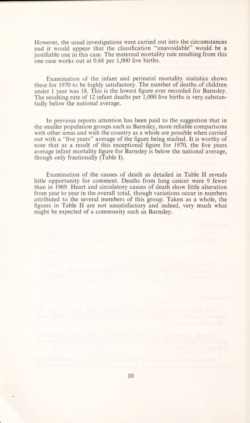 However, the usual investigations were carried out into the circumstances and it would appear that the classification “unavoidable” would be a justifiable one in this case. The maternal mortality rate resulting from this one case works out at 0.68 per 1,000 live births. Examination of the infant and perinatal mortality statistics shows these for 1970 to be highly satisfactory. The number of deaths of children under 1 year was 18. This is the lowest figure ever recorded for Barnsley. The resulting rate of 12 infant deaths per 1,000 live births is very substan- tially below the national average. In previous reports attention has been paid to the suggestion that in the smaller population groups such as Barnsley, more reliable comparisons with other areas and with the country as a whole are possible when carried out with a “five years” average of the figure being studied. It is worthy of note that as a result of this exceptional figure for 1970, the five years average infant mortality figure for Barnsley is below the national average, though only fractionally (Table I). Examination of the causes of death as detailed in Table II reveals little opportunity for comment. Deaths from lung cancer were 9 fewer than in 1969. Heart and circulatory causes of death show little alteration from year to year in the overall total, though variations occur in numbers attributed to the several members of this group. Taken as a whole, the figures in Table II are not unsatisfactory and indeed, very much what might be expected of a community such as Barnsley.