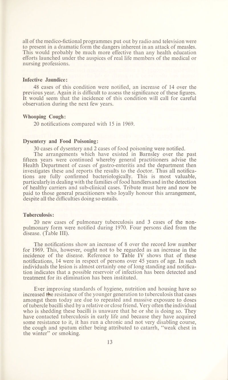all of the medico-fictional programmes put out by radio and television were to present in a dramatic form the dangers inherent in an attack of measles. This would probably be much more effective than any health education efforts launched under the auspices of real life members of the medical or nursing professions. Infective Jaundice: 48 cases of this condition were notified, an increase of 14 over the previous year. Again it is difficult to assess the significance of these figures. It would seem that the incidence of this condition will call for careful observation during the next few years. Whooping Cough: 20 notifications compared with 15 in 1969. Dysentery and Food Poisoning: 30 cases of dysentery and 2 cases of food poisoning were notified. The arrangements which have existed in Barnsley over the past fifteen years were continued whereby general practitioners advise the Health Department of cases of gastro-enteritis and the department then investigates these and reports the results to the doctor. Thus all notifica- tions are fully confirmed bacteriologically. This is most valuable, particularly in dealing with the families of food handlers and in the detection of healthy carriers and sub-clinical cases. Tribute must here and now be paid to those general practitioners who loyally honour this arrangement, despite all the difficulties doing so entails. Tuberculosis: 20 new cases of pulmonary tuberculosis and 3 cases of the non- pulmonary form were notified during 1970. Four persons died from the disease. (Table III). The notifications show an increase of 8 over the record low number for 1969. This, however, ought not to be regarded as an increase in the incidence of the disease. Reference to Table IV shows that of these notifications, 14 were in respect of persons over 45 years of age. In such individuals the lesion is almost certainly one of long standing and notifica- tion indicates that a possible reservoir of infection has been detected and treatment for its elimination has been instituted. Ever improving standards of hygiene, nutrition and housing have so increased the resistance of the younger generation to tuberculosis that cases amongst them today are due to repeated and massive exposure to doses of tubercle bacilli shed by a relative or close friend. Very often the individual who is shedding these bacilli is unaware that he or she is doing so. They have contacted tuberculosis in early life and because they have acquired some resistance to it, it has run a chronic and not very disabling course, the cough and sputum either being attributed to catarrh, “weak chest in the winter” or smoking.