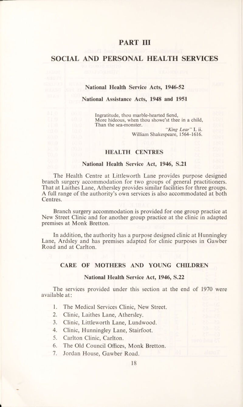 PART III SOCIAL AND PERSONAL HEALTH SERVICES National Health Service Acts, 1946-52 National Assistance Acts, 1948 and 1951 Ingratitude, thou marble-hearted fiend, More hideous, when thou showe’st thee in a child, Than the sea-monster. “King Lear’’ I. ii. William Shakespeare, 1564-1616. HEALTH CENTRES National Health Service Act, 1946, S.21 The Health Centre at Littleworth Lane provides purpose designed branch surgery accommodation for two groups of general practitioners. That at Laithes Lane, Athersley provides similar facilities for three groups. A full range of the authority’s own services is also accommodated at both Centres. Branch surgery accommodation is provided for one group practice at New Street Clinic and for another group practice at the clinic in adapted premises at Monk Bretton. In addition, the authority has a purpose designed clinic at Hunningley Lane, Ardsley and has premises adapted for clinic purposes in Gawber Road and at Carlton. CARE OF MOTHERS AND YOUNG CHILDREN National Health Service Act, 1946, S.22 The services provided under this section at the end of 1970 were available at: 1. The Medical Services Clinic, New Street. 2. Clinic, Laithes Lane, Athersley. 3. Clinic, Littleworth Lane, Lundwood. 4. Clinic, Hunningley Lane, Stairfoot. 5. Carlton Clinic, Carlton. 6. The Old Council Offices, Monk Bretton. 7. Jordan House, Gawber Road.