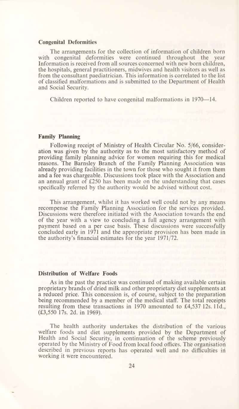 Congenital Deformities The arrangements for the collection of information of children born with congenital deformities were continued throughout the year Information is received from all sources concerned with new born children, the hospitals, general practitioners, midwives and health visitors as well as from the consultant paediatrician. This information is correlated to the list of classified malformations and is submitted to the Department of Health and Social Security. Children reported to have congenital malformations in 1970—14. Family Planning Following receipt of Ministry of Health Circular No. 5/66, consider- ation was given by the authority as to the most satisfactory method of providing family planning advice for women requiring this for medical reasons. The Barnsley Branch of the Family Planning Association was already providing facilities in the town for those who sought it from them and a fee was chargeable. Discussions took place with the Association and an annual grant of £250 has been made on the understanding that cases specifically referred by the authority would be advised without cost. This arrangement, whilst it has worked well could not by any means recompense the Family Planning Association for the services provided. Discussions were therefore initiated with the Association towards the end of the year with a view to concluding a full agency arrangement with payment based on a per case basis. These discussions were successfully concluded early in 1971 and the appropriate provision has been made in the authority’s financial estimates for the year 1971/72. Distribution of Welfare Foods As in the past the practice was continued of making available certain proprietary brands of dried milk and other proprietary diet supplements at a reduced price. This concession is, of course, subject to the preparation being recommended by a member of the medical staff. The total receipts resulting from these transactions in 1970 amounted to £4,537 12s. lid., (£3,550 17s. 2d. in 1969). The health authority undertakes the distribution of the various welfare foods and diet supplements provided by the Department of Health and Social Security, in continuation of the scheme previously operated by the Ministry of Food from local food offices. The organisation described in previous reports has operated well and no difficulties in working it were encountered.