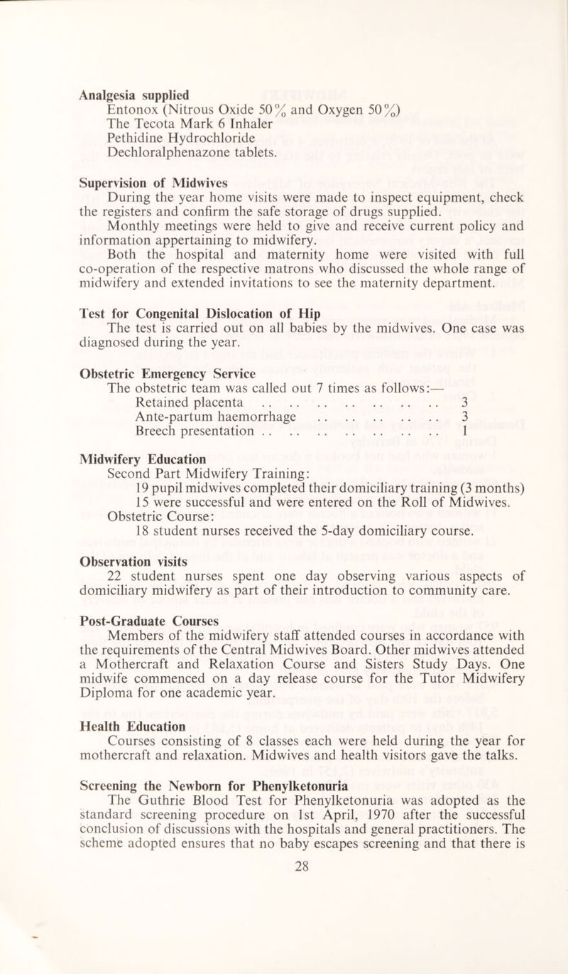 Analgesia supplied Entonox (Nitrous Oxide 50% and Oxygen 50%) The Tecota Mark 6 Inhaler Pethidine Hydrochloride Dechloralphenazone tablets. Supervision of Midwives During the year home visits were made to inspect equipment, check the registers and confirm the safe storage of drugs supplied. Monthly meetings were held to give and receive current policy and information appertaining to midwifery. Both the hospital and maternity home were visited with full co-operation of the respective matrons who discussed the whole range of midwifery and extended invitations to see the maternity department. Test for Congenital Dislocation of Hip The test is carried out on all babies by the midwives. One case was diagnosed during the year. Obstetric Emergency Service The obstetric team was called out 7 times as follows:— Retained placenta 3 Ante-partum haemorrhage 3 Breech presentation 1 Midwifery Education Second Part Midwifery Training: 19 pupil midwives completed their domiciliary training (3 months) 15 were successful and were entered on the Roll of Midwives. Obstetric Course: 18 student nurses received the 5-day domiciliary course. Observation visits 22 student nurses spent one day observing various aspects of domiciliary midwifery as part of their introduction to community care. Post-Graduate Courses Members of the midwifery staff attended courses in accordance with the requirements of the Central Midwives Board. Other midwives attended a Mothercraft and Relaxation Course and Sisters Study Days. One midwife commenced on a day release course for the Tutor Midwifery Diploma for one academic year. Health Education Courses consisting of 8 classes each were held during the year for mothercraft and relaxation. Midwives and health visitors gave the talks. Screening the Newborn for Phenylketonuria The Guthrie Blood Test for Phenylketonuria was adopted as the standard screening procedure on 1st April, 1970 after the successful conclusion of discussions with the hospitals and general practitioners. The scheme adopted ensures that no baby escapes screening and that there is