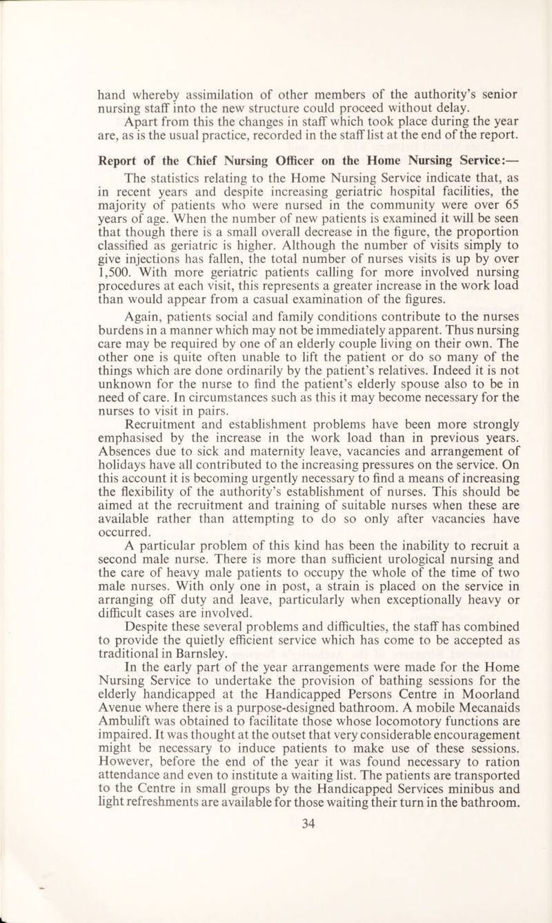 hand whereby assimilation of other members of the authority’s senior nursing staff into the new structure could proceed without delay. Apart from this the changes in staff which took place during the year are, as is the usual practice, recorded in the staff list at the end of the report. Report of the Chief Nursing Officer on the Home Nursing Service:— The statistics relating to the Home Nursing Service indicate that, as in recent years and despite increasing geriatric hospital facilities, the majority of patients who were nursed in the community were over 65 years of age. When the number of new patients is examined it will be seen that though there is a small overall decrease in the figure, the proportion classified as geriatric is higher. Although the number of visits simply to give injections has fallen, the total number of nurses visits is up by over 1,500. With more geriatric patients calling for more involved nursing procedures at each visit, this represents a greater increase in the work load than would appear from a casual examination of the figures. Again, patients social and family conditions contribute to the nurses burdens in a manner which may not be immediately apparent. Thus nursing care may be required by one of an elderly couple living on their own. The other one is quite often unable to lift the patient or do so many of the things which are done ordinarily by the patient’s relatives. Indeed it is not unknown for the nurse to find the patient’s elderly spouse also to be in need of care. In circumstances such as this it may become necessary for the nurses to visit in pairs. Recruitment and establishment problems have been more strongly emphasised by the increase in the work load than in previous years. Absences due to sick and maternity leave, vacancies and arrangement of holidays have all contributed to the increasing pressures on the service. On this account it is becoming urgently necessary to find a means of increasing the flexibility of the authority’s establishment of nurses. This should be aimed at the recruitment and training of suitable nurses when these are available rather than attempting to do so only after vacancies have occurred. A particular problem of this kind has been the inability to recruit a second male nurse. There is more than sufficient urological nursing and the care of heavy male patients to occupy the whole of the time of two male nurses. With only one in post, a strain is placed on the service in arranging off duty and leave, particularly when exceptionally heavy or difficult cases are involved. Despite these several problems and difficulties, the staff has combined to provide the quietly efficient service which has come to be accepted as traditional in Barnsley. In the early part of the year arrangements were made for the Home Nursing Service to undertake the provision of bathing sessions for the elderly handicapped at the Handicapped Persons Centre in Moorland Avenue where there is a purpose-designed bathroom. A mobile Mecanaids Ambulift was obtained to facilitate those whose locomotory functions are impaired. It was thought at the outset that very considerable encouragement might be necessary to induce patients to make use of these sessions. However, before the end of the year it was found necessary to ration attendance and even to institute a waiting list. The patients are transported to the Centre in small groups by the Handicapped Services minibus and light refreshments are available for those waiting their turn in the bathroom.