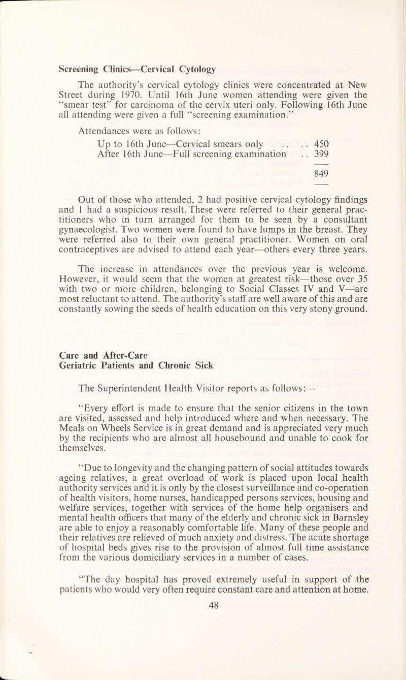 Screening Clinics—Cervical Cytology The authority’s cervical cytology clinics were concentrated at New Street during 1970. Until 16th June women attending were given the “smear test’’ for carcinoma of the cervix uteri only. Following 16th June all attending were given a full “screening examination.” Attendances were as follows: Up to 16th June—Cervical smears only .. .. 450 After 16th June—Full screening examination .. 399 849 Out of those who attended, 2 had positive cervical cytology findings and 1 had a suspicious result. These were referred to their general prac- titioners who in turn arranged for them to be seen by a consultant gynaecologist. Two women were found to have lumps in the breast. They were referred also to their own general practitioner. Women on oral contraceptives are advised to attend each year—others every three years. The increase in attendances over the previous year is welcome. However, it would seem that the women at greatest risk—those over 35 with two or more children, belonging to Social Classes IV and V—are most reluctant to attend. The authority’s staff are well aware of this and are constantly sowing the seeds of health education on this very stony ground. Care and After-Care Geriatric Patients and Chronic Sick The Superintendent Health Visitor reports as follows:— “Every effort is made to ensure that the senior citizens in the town are visited, assessed and help introduced where and when necessary. The Meals on Wheels Service is in great demand and is appreciated very much by the recipients who are almost all housebound and unable to cook for themselves. “Due to longevity and the changing pattern of social attitudes towards ageing relatives, a great overload of work is placed upon local health authority services and it is only by the closest surveillance and co-operation of health visitors, home nurses, handicapped persons services, housing and welfare services, together with services of the home help organisers and mental health officers that many of the elderly and chronic sick in Barnsley are able to enjoy a reasonably comfortable life. Many of these people and their relatives are relieved of much anxiety and distress. The acute shortage of hospital beds gives rise to the provision of almost full time assistance from the various domiciliary services in a number of cases. “The day hospital has proved extremely useful in support of the patients who would very often require constant care and attention at home.