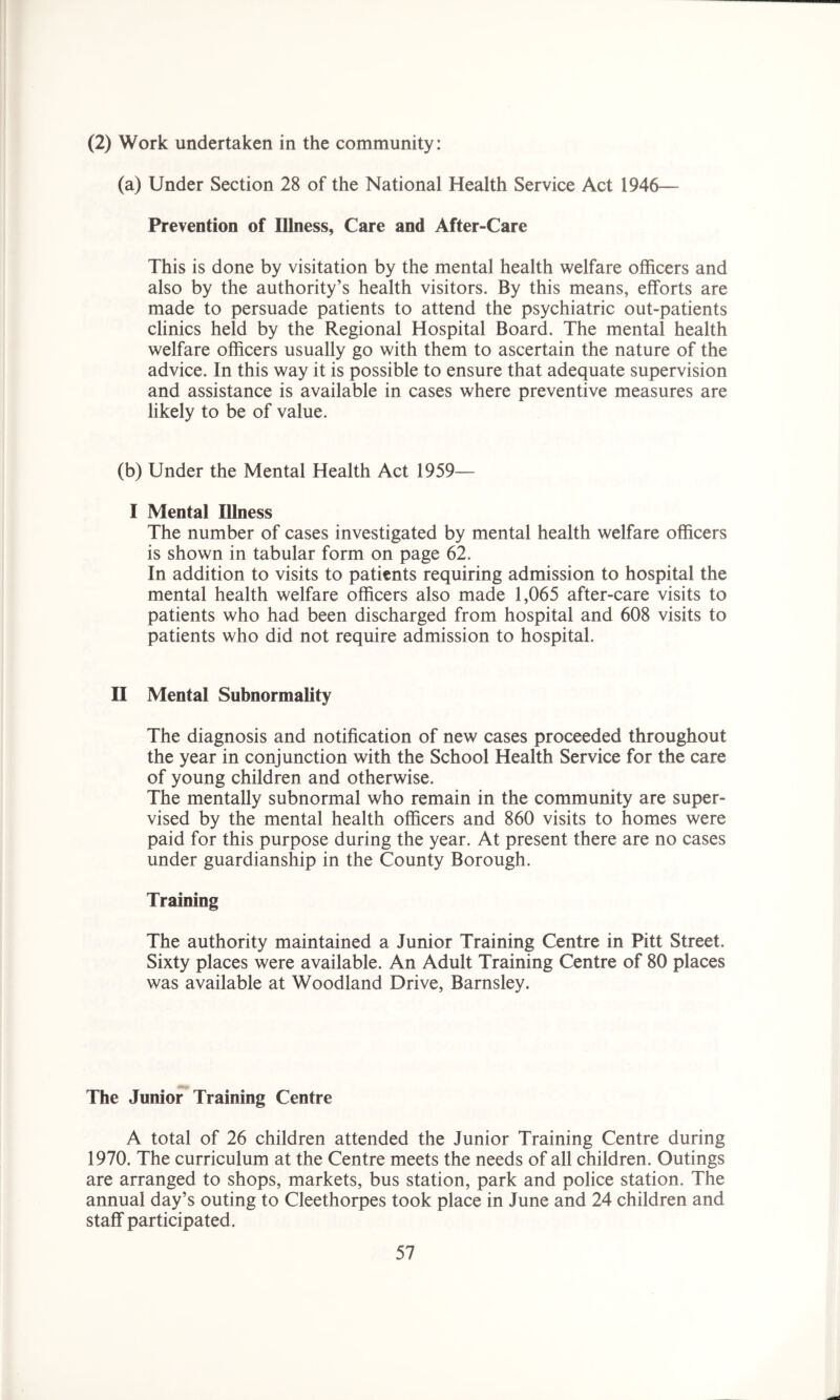 (2) Work undertaken in the community: (a) Under Section 28 of the National Health Service Act 1946— Prevention of Illness, Care and After-Care This is done by visitation by the mental health welfare officers and also by the authority’s health visitors. By this means, efforts are made to persuade patients to attend the psychiatric out-patients clinics held by the Regional Hospital Board. The mental health welfare officers usually go with them to ascertain the nature of the advice. In this way it is possible to ensure that adequate supervision and assistance is available in cases where preventive measures are likely to be of value. (b) Under the Mental Health Act 1959— I Mental Illness The number of cases investigated by mental health welfare officers is shown in tabular form on page 62. In addition to visits to patients requiring admission to hospital the mental health welfare officers also made 1,065 after-care visits to patients who had been discharged from hospital and 608 visits to patients who did not require admission to hospital. II Mental Subnormality The diagnosis and notification of new cases proceeded throughout the year in conjunction with the School Health Service for the care of young children and otherwise. The mentally subnormal who remain in the community are super- vised by the mental health officers and 860 visits to homes were paid for this purpose during the year. At present there are no cases under guardianship in the County Borough. Training The authority maintained a Junior Training Centre in Pitt Street. Sixty places were available. An Adult Training Centre of 80 places was available at Woodland Drive, Barnsley. The Junior Training Centre A total of 26 children attended the Junior Training Centre during 1970. The curriculum at the Centre meets the needs of all children. Outings are arranged to shops, markets, bus station, park and police station. The annual day’s outing to Cleethorpes took place in June and 24 children and staff participated.