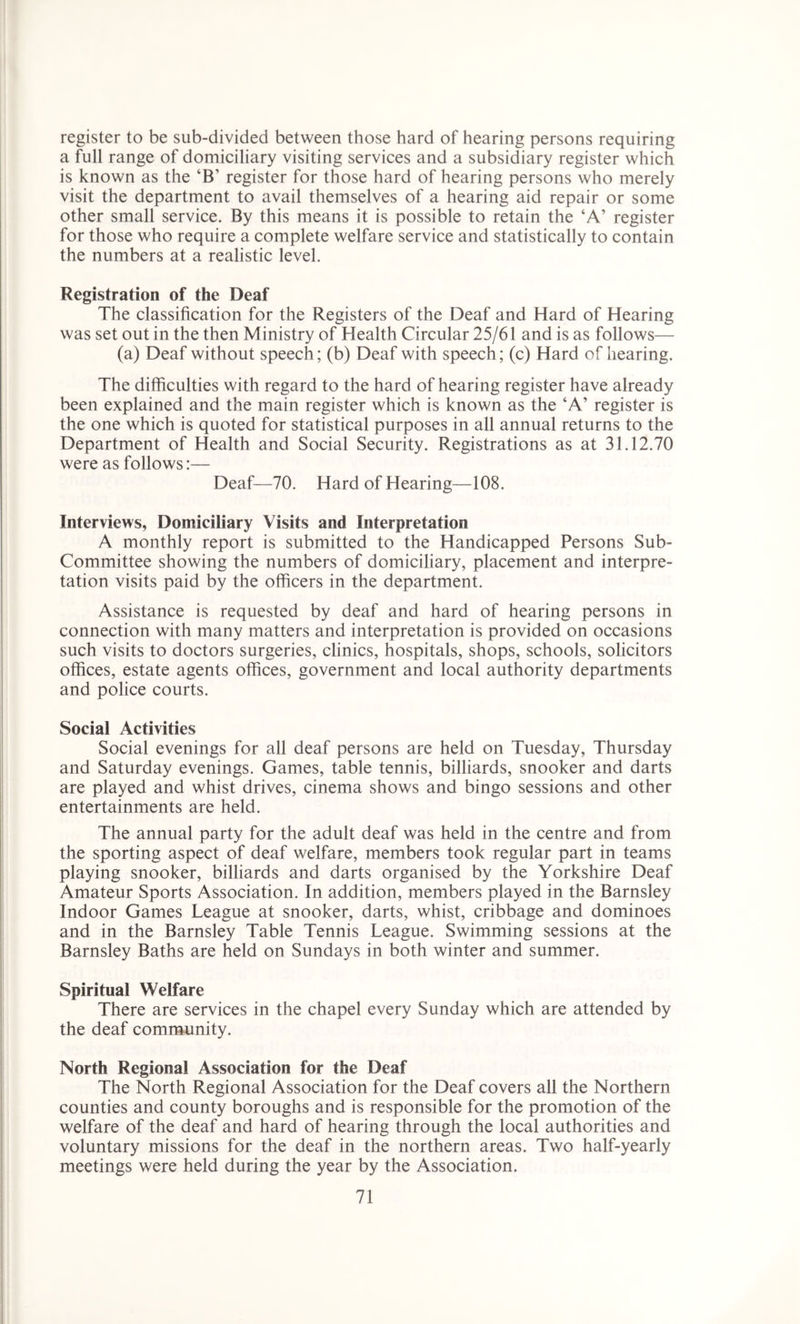 register to be sub-divided between those hard of hearing persons requiring a full range of domiciliary visiting services and a subsidiary register which is known as the ‘B’ register for those hard of hearing persons who merely visit the department to avail themselves of a hearing aid repair or some other small service. By this means it is possible to retain the ‘A’ register for those who require a complete welfare service and statistically to contain the numbers at a realistic level. Registration of the Deaf The classification for the Registers of the Deaf and Hard of Hearing was set out in the then Ministry of Health Circular 25/61 and is as follows— (a) Deaf without speech; (b) Deaf with speech; (c) Hard of hearing. The difficulties with regard to the hard of hearing register have already been explained and the main register which is known as the ‘A’ register is the one which is quoted for statistical purposes in all annual returns to the Department of Health and Social Security. Registrations as at 31.12.70 were as follows:— Deaf—70. Hard of Hearing—108. Interviews, Domiciliary Visits and Interpretation A monthly report is submitted to the Handicapped Persons Sub- Committee showing the numbers of domiciliary, placement and interpre- tation visits paid by the officers in the department. Assistance is requested by deaf and hard of hearing persons in connection with many matters and interpretation is provided on occasions such visits to doctors surgeries, clinics, hospitals, shops, schools, solicitors offices, estate agents offices, government and local authority departments and police courts. Social x4ctivities Social evenings for all deaf persons are held on Tuesday, Thursday and Saturday evenings. Games, table tennis, billiards, snooker and darts are played and whist drives, cinema shows and bingo sessions and other entertainments are held. The annual party for the adult deaf was held in the centre and from the sporting aspect of deaf welfare, members took regular part in teams playing snooker, billiards and darts organised by the Yorkshire Deaf Amateur Sports Association. In addition, members played in the Barnsley Indoor Games League at snooker, darts, whist, cribbage and dominoes and in the Barnsley Table Tennis League. Swimming sessions at the Barnsley Baths are held on Sundays in both winter and summer. Spiritual Welfare There are services in the chapel every Sunday which are attended by the deaf community. North Regional Association for the Deaf The North Regional Association for the Deaf covers all the Northern counties and county boroughs and is responsible for the promotion of the welfare of the deaf and hard of hearing through the local authorities and voluntary missions for the deaf in the northern areas. Two half-yearly meetings were held during the year by the Association.