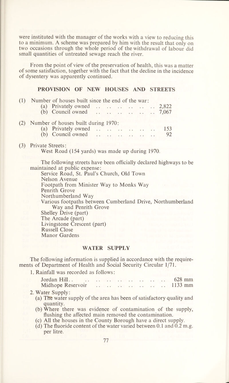 were instituted with the manager of the works with a view to reducing this to a minimum. A scheme was prepared by him with the result that only on two occasions through the whole period of the withdrawal of labour did small quantities of untreated sewage reach the river. From the point of view of the preservation of health, this was a matter of some satisfaction, together with the fact that the decline in the incidence of dysentery was apparently continued. PROVISION OF NEW HOUSES AND STREETS (1) Number of houses built since the end of the war: (a) Privately owned 2,822 (b) Council owned 7,067 (2) Number of houses built during 1970: (a) Privately owned 153 (b) Council owned 92 (3) Private Streets: West Road (154 yards) was made up during 1970. The following streets have been officially declared highways to be maintained at public expense: Service Road, St. Paul’s Church, Old Town Nelson Avenue Footpath from Minister Way to Monks Way Penrith Grove Northumberland Way Various footpaths between Cumberland Drive, Northumberland Way and Penrith Grove Shelley Drive (part) The Arcade (part) Livingstone Crescent (part) Russell Close Manor Gardens WATER SUPPLY The following information is supplied in accordance with the require- ments of Department of Health and Social Security Circular 1/71. 1. Rainfall was recorded as follows: Jordan Hill.. 628 mm Midhope Reservoir 1133 mm 2. Water Supply: (a) The water supply of the area has been of satisfactory quality and quantity. (b) Where there was evidence of contamination of the supply, flushing the affected main removed the contamination. (c) All the houses in the County Borough have a direct supply. (d) The fluoride content of the water varied between 0.1 and 0.2 m.g. per litre.