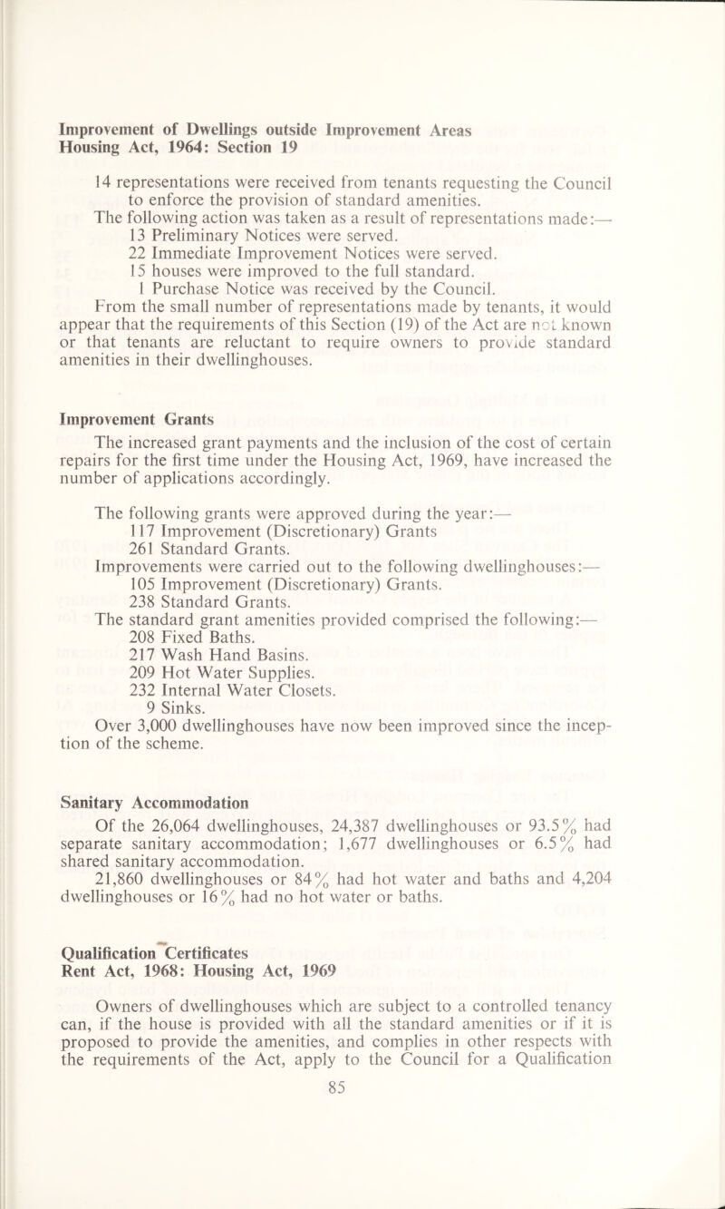 Improvement of Dwellings outside Improvement Areas Housing Act, 1964: Section 19 14 representations were received from tenants requesting the Council to enforce the provision of standard amenities. The following action was taken as a result of representations made:— 13 Preliminary Notices were served. 22 Immediate Improvement Notices were served. 15 houses were improved to the full standard. 1 Purchase Notice was received by the Council. From the small number of representations made by tenants, it would appear that the requirements of this Section (19) of the Act are not known or that tenants are reluctant to require owners to provide standard amenities in their dwellinghouses. Improvement Grants The increased grant payments and the inclusion of the cost of certain repairs for the first time under the Housing Act, 1969, have increased the number of applications accordingly. The following grants were approved during the year:— 117 Improvement (Discretionary) Grants 261 Standard Grants. Improvements were carried out to the following dwellinghouses:— 105 Improvement (Discretionary) Grants. 238 Standard Grants. The standard grant amenities provided comprised the following:— 208 Fixed Baths. 217 Wash Hand Basins. 209 Hot Water Supplies. 232 Internal Water Closets. 9 Sinks. Over 3,000 dwellinghouses have now been improved since the incep- tion of the scheme. Sanitary Accommodation Of the 26,064 dwellinghouses, 24,387 dwellinghouses or 93.5% had separate sanitary accommodation; 1,677 dwellinghouses or 6.5% had shared sanitary accommodation. 21,860 dwellinghouses or 84% had hot water and baths and 4,204 dwellinghouses or 16% had no hot water or baths. Qualification Certificates Rent Act, 1968: Housing Act, 1969 Owners of dwellinghouses which are subject to a controlled tenancy can, if the house is provided with all the standard amenities or if it is proposed to provide the amenities, and complies in other respects with the requirements of the Act, apply to the Council for a Qualification