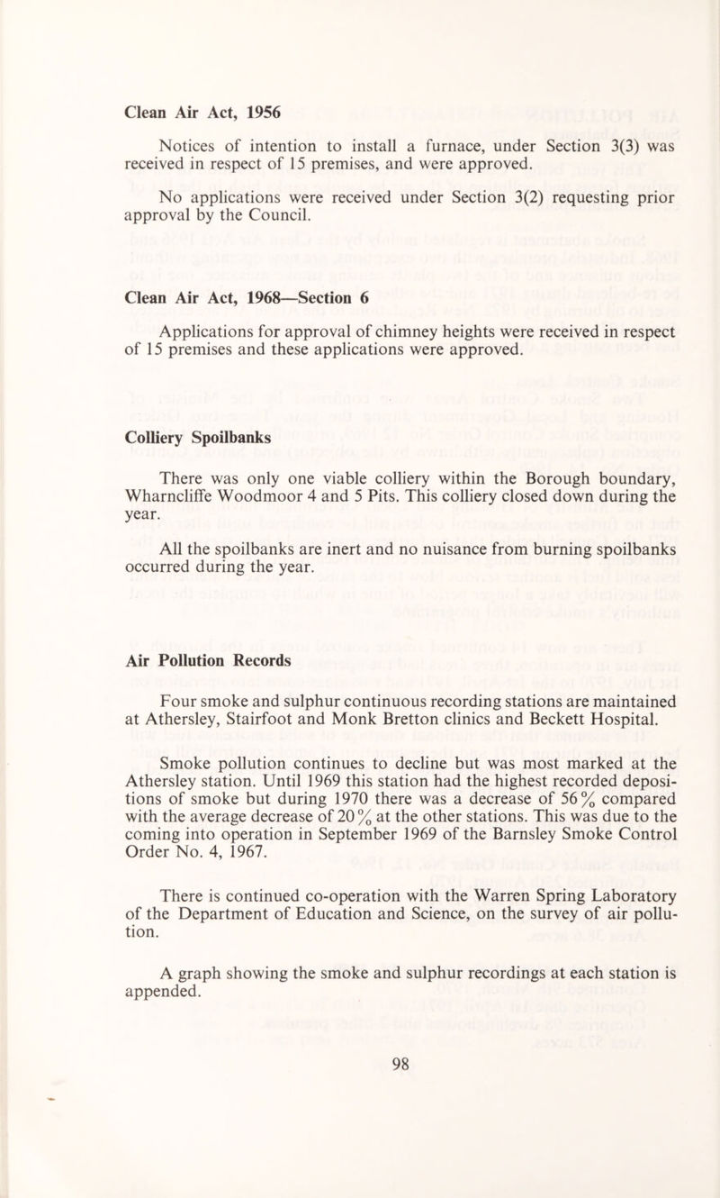 Clean Air Act, 1956 Notices of intention to install a furnace, under Section 3(3) was received in respect of 15 premises, and were approved. No applications were received under Section 3(2) requesting prior approval by the Council. Clean Air Act, 1968—Section 6 Applications for approval of chimney heights were received in respect of 15 premises and these applications were approved. Colliery Spoilbanks There was only one viable colliery within the Borough boundary, Wharncliffe Woodmoor 4 and 5 Pits. This colliery closed down during the year. All the spoilbanks are inert and no nuisance from burning spoilbanks occurred during the year. Air Pollution Records Four smoke and sulphur continuous recording stations are maintained at Athersley, Stairfoot and Monk Bretton clinics and Beckett Hospital. Smoke pollution continues to decline but was most marked at the Athersley station. Until 1969 this station had the highest recorded deposi- tions of smoke but during 1970 there was a decrease of 56% compared with the average decrease of 20 % at the other stations. This was due to the coming into operation in September 1969 of the Barnsley Smoke Control Order No. 4, 1967. There is continued co-operation with the Warren Spring Laboratory of the Department of Education and Science, on the survey of air pollu- tion. A graph showing the smoke and sulphur recordings at each station is appended.