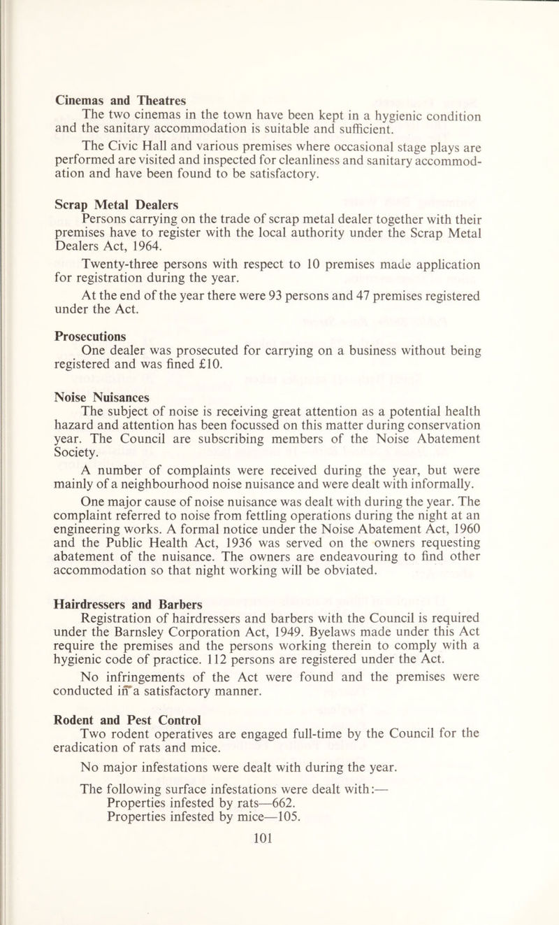 Cinemas and Theatres The two cinemas in the town have been kept in a hygienic condition and the sanitary accommodation is suitable and sufficient. The Civic Hall and various premises where occasional stage plays are performed are visited and inspected for cleanliness and sanitary accommod- ation and have been found to be satisfactory. Scrap Metal Dealers Persons carrying on the trade of scrap metal dealer together with their premises have to register with the local authority under the Scrap Metal Dealers Act, 1964. Twenty-three persons with respect to 10 premises made application for registration during the year. At the end of the year there were 93 persons and 47 premises registered under the Act. Prosecutions One dealer was prosecuted for carrying on a business without being registered and was fined £10. Noise Nuisances The subject of noise is receiving great attention as a potential health hazard and attention has been focussed on this matter during conservation year. The Council are subscribing members of the Noise Abatement Society. A number of complaints were received during the year, but were mainly of a neighbourhood noise nuisance and were dealt with informally. One major cause of noise nuisance was dealt with during the year. The complaint referred to noise from fettling operations during the night at an engineering works. A formal notice under the Noise Abatement Act, 1960 and the Public Health Act, 1936 was served on the owners requesting abatement of the nuisance. The owners are endeavouring to find other accommodation so that night working will be obviated. Hairdressers and Barbers Registration of hairdressers and barbers with the Council is required under the Barnsley Corporation Act, 1949. Byelaws made under this Act require the premises and the persons working therein to comply with a hygienic code of practice. 112 persons are registered under the Act. No infringements of the Act were found and the premises were conducted in a satisfactory manner. Rodent and Pest Control Two rodent operatives are engaged full-time by the Council for the eradication of rats and mice. No major infestations were dealt with during the year. The following surface infestations were dealt with:— Properties infested by rats—662. Properties infested by mice—105.