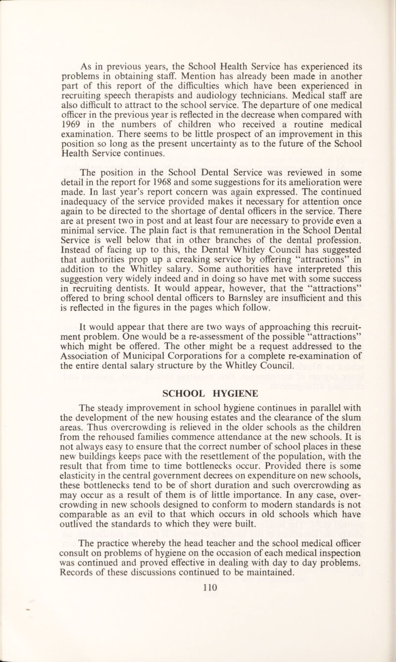As in previous years, the School Health Service has experienced its problems in obtaining staff. Mention has already been made in another part of this report of the difficulties which have been experienced in recruiting speech therapists and audiology technicians. Medical staff are also difficult to attract to the school service. The departure of one medical officer in the previous year is reflected in the decrease when compared with 1969 in the numbers of children who received a routine medical examination. There seems to be little prospect of an improvement in this position so long as the present uncertainty as to the future of the School Health Service continues. The position in the School Dental Service was reviewed in some detail in the report for 1968 and some suggestions for its amelioration were made. In last year’s report concern was again expressed. The continued inadequacy of the service provided makes it necessary for attention once again to be directed to the shortage of dental officers in the service. There are at present two in post and at least four are necessary to provide even a minimal service. The plain fact is that remuneration in the School Dental Service is well below that in other branches of the dental profession. Instead of facing up to this, the Dental Whitley Council has suggested that authorities prop up a creaking service by offering “attractions” in addition to the Whitley salary. Some authorities have interpreted this suggestion very widely indeed and in doing so have met with some success in recruiting dentists. It would appear, however, that the “attractions” offered to bring school dental officers to Barnsley are insufficient and this is reflected in the figures in the pages which follow. It would appear that there are two ways of approaching this recruit- ment problem. One would be a re-assessment of the possible “attractions” which might be offered. The other might be a request addressed to the Association of Municipal Corporations for a complete re-examination of the entire dental salary structure by the Whitley Council. SCHOOL HYGIENE The steady improvement in school hygiene continues in parallel with the development of the new housing estates and the clearance of the slum areas. Thus overcrowding is relieved in the older schools as the children from the rehoused families commence attendance at the new schools. It is not always easy to ensure that the correct number of school places in these new buildings keeps pace with the resettlement of the population, with the result that from time to time bottlenecks occur. Provided there is some elasticity in the central government decrees on expenditure on new schools, these bottlenecks tend to be of short duration and such overcrowding as may occur as a result of them is of little importance. In any case, over- crowding in new schools designed to conform to modern standards is not comparable as an evil to that which occurs in old schools which have outlived the standards to which they were built. The practice whereby the head teacher and the school medical officer consult on problems of hygiene on the occasion of each medical inspection was continued and proved effective in dealing with day to day problems. Records of these discussions continued to be maintained.
